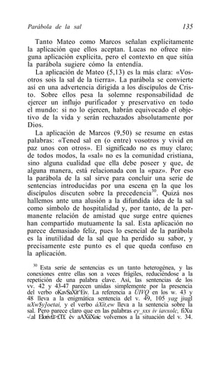 Parábola de la sal                                           135

   Tanto Mateo como Marcos señalan explícitamente
la aplicación que ellos aceptan. Lucas no ofrece nin-
guna aplicación explícita, pero el contexto en que sitúa
la parábola sugiere cómo la entendía.
   La aplicación de Mateo (5,13) es la más clara: «Vos-
otros sois la sal de la tierra». La parábola se convierte
así en una advertencia dirigida a los discípulos de Cris-
to. Sobre ellos pesa la solemne responsabilidad de
ejercer un influjo purificador y preservativo en todo
el mundo: si no lo ejercen, habrán equivocado el obje-
tivo de la vida y serán rechazados absolutamente por
Dios.
   La aplicación de Marcos (9,50) se resume en estas
palabras: «Tened sal en (o entre) vosotros y vivid en
paz unos con otros». El significado no es muy claro;
de todos modos, la «sal» no es la comunidad cristiana,
sino alguna cualidad que ella debe poseer y que, de
alguna manera, está relacionada con la «paz». Por eso
la parábola de la sal sirve para concluir una serie de
sentencias introducidas por una escena en la que los
discípulos discuten sobre la precedencia30. Quizá nos
hallemos ante una alusión a la difundida idea de la sal
como símbolo de hospitalidad y, por tanto, de la per-
manente relación de amistad que surge entre quienes
han compartido mutuamente la sal. Esta aplicación no
parece demasiado feliz, pues lo esencial de la parábola
es la inutilidad de la sal que ha perdido su sabor, y
precisamente este punto es el que queda confuso en
la aplicación.
    30
       Esta serie de sentencias es un tanto heterogénea, y las
conexiones entre ellas son a veces frágiles, reduciéndose a la
repetición de una palabra clave. Así, las sentencias de los
vv. 42 y 43-47 parecen unidas simplemente por la presencia
del verbo oKavSaXít^Eiv. La referencia a ÜIVQ en los w. 43 y
48 lleva a la enigmática sentencia del v. 49, 105 yag jiugl
uXw$y]oetai, y el verbo áXít,ew lleva a la sentencia sobre la
sal. Pero parece claro que en las palabras ey_sxs iv iavxolc, fiXu
-/.al EÍoriv£t>£T£ év aAXiíXoic volvemos a la situación del v. 34.
 