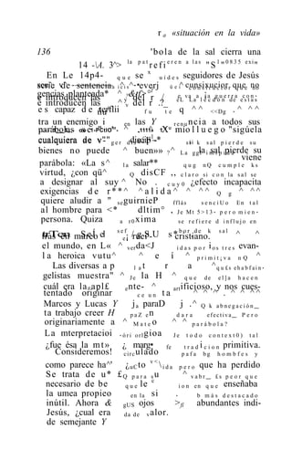r a «situación en la vida»

136                                   ' b o l a de la sal cierra una
                                   la   pat
             14 -A. 3^>              r e f i e r e n a l a s " S 1 " 0 8 3 5 exi"
                                     x
    En Le 14p4-         q u e se          u í d e s seguidores de Jesús
scu^. de sentencia a i ^i s ^-•everj ü e i^ cunsixucior r quee no
serie v^ -—               c            .                  constructo qu                no
                                      1
gencias planteada* ^ ?&tf>°r / e va a ¡ a g u e r r a c o n .
e introducen las            y del                   éL La l e c d ó n de e s t a s
e introducen las        ^ v del r .?_
e s capaz d e ñu 1terflii           fu       t e q ^ ^ <<Dg . ^ ^ ^
tra un enemigo i            en   las Y            r e n u ncia a todos sus
parábolas oo e1-PCtlO^ - ^ .,1111» 1X mío l l u e g o "sigúela
 ..--'1 1„,- s    "          11
                                     ^            1 U
                                                       .                       .
cualquiera de v"" g e r ddiscip1-*
              ae v-            ls ciF~                    si k s a l p i e r d e s u
                                                         si
bienes no puede ^ buen»» ? ^ L a g gla i m í p ipierde su      l sal d a
                                                                                   viene
 parábola: «La s ^ l a salar**                         q u g nQ c u m p l e ks
 virtud, ¿con qü^             Q disCF ,, c l a r o s i c o n l a s a l s e
 a designar al suy ^ No . c u y 0 ¿efecto incapacita
 exigencias d e r * * ^ ^ a l i d a ^ ^ ^ ^ Q g ^ ^ ^
  quiere aludir a " se guirnieP                  fflás          s e n c i U o En t a l
  al hombre para <*               dltim° , J e M t 5 > 1 3 . p e r o m i e n .
  persona. Quiza          a r 0 xima                 se r e f i e r e d i n f l u j o en

 trTen mareo el s eef¡ /ruei'-U s * b o r . d e k s a l ^
 tras en S e Í                gS         cristiano.                        ^
 el mundo, en L« ^ ver da<J               i d a s p o r i o s t r e s evan-
 l a heroica vutu^             ^ e í ^ primit¡va n Q ^
     Las diversas a p        l at     r         a        ^q u £s eh a b f ai n .
 gelistas muestra" ^ J e la H ^ q u e d e e l ] a h a c e n
  cuál era la # apl£    e nte- ^        art ificioso, y nos cues-
  tentado originar             ce un ta            ^ ^ ^ . ^ ^ ^^
  Marcos y Lucas Y          j a paraD       j .^ Q k a b n e g a c i ó n _
  ta trabajo creer H      p a Z en       dara           efectiva_ P e r o
  originariamente a ^ M a t e o         ^ ^ parábola?
  L a mterpretacioi . ó r i o r l gioa J e t o d o c o n t e x t 0 ) t a l
   ¿fue ésa la m t » ¿ marg• fe t r a d i c i o n primitiva.
      Consideremos! c i r c ulado            p a f a bg h o m b f e s y
   como parece ha^' ¿ uC to v <  i d a p e r o que ha perdido
   S e trata d e u * £ Q p a r a s u         ^ vabr_ £s p e o r q u e
                                    c
   necesario de be      q u e le           i o n e n q u e enseñaba
   la umea propieo         en la si      .          b más destacado
   inútil. Ahora & gUS ojos              >fí abundantes indi-
   Jesús, ¿cual era d a d e v alor.
   de semejante Y
 