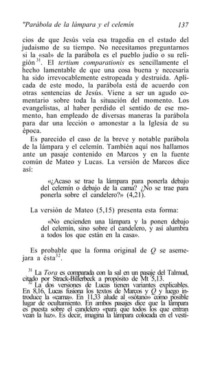 "Parábola de la lámpara y el celemín                       137

cios de que Jesús veía esa tragedia en el estado del
judaismo de su tiempo. No necesitamos preguntarnos
si la «sal» de la parábola es el pueblo judío o su reli-
gión 31. El tertium comparationis es sencillamente el
hecho lamentable de que una cosa buena y necesaria
ha sido irrevocablemente estropeada y destruida. Apli-
cada de este modo, la parábola está de acuerdo con
otras sentencias de Jesús. Viene a ser un agudo co-
mentario sobre toda la situación del momento. Los
evangelistas, al haber perdido el sentido de ese mo-
mento, han empleado de diversas maneras la parábola
para dar una lección o amonestar a la Iglesia de su
época.
   Es parecido el caso de la breve y notable parábola
de la lámpara y el celemín. También aquí nos hallamos
ante un pasaje contenido en Marcos y en la fuente
común de Mateo y Lucas. La versión de Marcos dice
así:
        «¿Acaso se trae la lámpara para ponerla debajo
      del celemín o debajo de la cama? ¿No se trae para
      ponerla sobre el candelero?» (4,21).

  La versión de Mateo (5,15) presenta esta forma:
         «No encienden una lámpara y la ponen debajo
       del celemín, sino sobre el candelero, y así alumbra
       a todos los que están en la casa».

   Es probable que la forma original de Q se aseme-
jara a ésta 32 .
   31
      La Tora es comparada con la sal en un pasaje del Talmud,
citado por Strack-Billerbeck a propósito de Mt 5,13.
   32
      La dos versiones de Lucas tienen variantes explicables.
En 8,16, Lucas fusiona los textos de Marcos y Q y luego in-
troduce la «cama». En 11,33 alude al «sótano» como posible
lugar de ocultamiento. En ambos pasajes dice que la lámpara
es puesta sobre el candelero «para que todos los que entran
vean la luz». Es decir, imagina la lámpara colocada en el vestí-
 