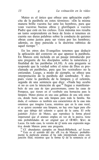 13               g              La «situación en la vida»

   Mateo es el único que ofrece una aplicación explí-
cita de la parábola en estos términos: «De la misma
manera brille vuestra luz ante los hombres, para que
vean vuestras buenas obras y glorifiquen a vuestro
Padre que está en los cielos». Esta máxima nos resulta
un tanto sorprendente en boca de Jesús si tenemos en
cuenta sus duras palabras sobre la conducta de quienes
obran como justos para ser vistos por los hombres;
además, es muy parecida a la doctrina rabínica de
aquel tiempo 33.
   En los otros dos Evangelios tenemos que deducir
la aplicación del contexto en que aparece la parábola.
En Marcos está incluida en un pasaje introducido por
una pregunta de los discípulos sobre la naturaleza y
finalidad de las parábolas (4,10). A esta pregunta se
responde que la verdad sobre el reino de Dios es pro-
clamada en parábolas, para que los «extraños» no la
entiendan. Luego, a modo de ejemplo, se ofrece una
interpretación de la parábola del sembrador. Y des-
pués viene la parábola de la lámpara y el celemín,
seguida de una sentencia que dice: «Nada hay oculto
si no es con la intención de que M llegue a manifestar-
bulo de una casa de tipo grecorromano, como las casas de
Pompeya, que tienen en el vestíbulo una hornacina para la
lámpara. Mateo piensa en una casa galilaica de una sola estan-
cia, donde basta una sola lámpara para toda la familia. Sin
duda, el «sótano» es también una característica de la casa más
ostentosa que imagina Lucas, mientras que en la casa rural,
si se quiere esconder una lámpara, no hay otro lugar para ello
más que debajo del celemín o quizá de la cama. El ovSe
jcaíotiaiv Xvfyov de Mateo, que reproduce la forma plural
impersonal que el arameo emplea en vez de la pasiva, tiene
más probabilidades de ser original que el OÍ>8EI<; Si|>a<; de
Lucas. En todo caso, la versión de Q tenía una expresión nega-
tiva donde Marcos pone una pregunta.
   33
      Cf. abundantes ejemplos en Strack-Billerbeck, ad locum.
   34
      Este es el sentido del éáv u."ñ iva de Marcos: probable-
mente la partícula aramea di ha sido interpretada como con-
junción final, mientras que la forma Q de la sentencia es el
 