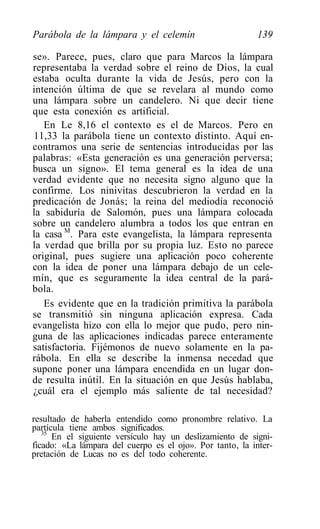 Parábola de la lámpara y el celemín                        139

se». Parece, pues, claro que para Marcos la lámpara
representaba la verdad sobre el reino de Dios, la cual
estaba oculta durante la vida de Jesús, pero con la
intención última de que se revelara al mundo como
una lámpara sobre un candelero. Ni que decir tiene
que esta conexión es artificial.
   En Le 8,16 el contexto es el de Marcos. Pero en
11,33 la parábola tiene un contexto distinto. Aquí en-
contramos una serie de sentencias introducidas por las
palabras: «Esta generación es una generación perversa;
busca un signo». El tema general es la idea de una
verdad evidente que no necesita signo alguno que la
confirme. Los ninivitas descubrieron la verdad en la
predicación de Jonás; la reina del mediodía reconoció
la sabiduría de Salomón, pues una lámpara colocada
sobre un candelero alumbra a todos los que entran en
la casa M. Para este evangelista, la lámpara representa
la verdad que brilla por su propia luz. Esto no parece
original, pues sugiere una aplicación poco coherente
con la idea de poner una lámpara debajo de un cele-
mín, que es seguramente la idea central de la pará-
bola.
   Es evidente que en la tradición primitiva la parábola
se transmitió sin ninguna aplicación expresa. Cada
evangelista hizo con ella lo mejor que pudo, pero nin-
guna de las aplicaciones indicadas parece enteramente
satisfactoria. Fijémonos de nuevo solamente en la pa-
rábola. En ella se describe la inmensa necedad que
supone poner una lámpara encendida en un lugar don-
de resulta inútil. En la situación en que Jesús hablaba,
¿cuál era el ejemplo más saliente de tal necesidad?

resultado de haberla entendido como pronombre relativo. La
partícula tiene ambos significados.
   35
      En el siguiente versículo hay un deslizamiento de signi-
ficado: «La lámpara del cuerpo es el ojo». Por tanto, la inter-
pretación de Lucas no es del todo coherente.
 