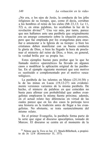 140                               La «situación en la vida»

 ¿No era, a los ojos de Jesús, la conducta de los jefes
religiosos de su tiempo, que, como él decía, cerraban
a los hombres el reino de los cielos (Mt 23,13; Le 11,
52) o, en otras palabras, les ocultaban la luz de la
revelación divina? M. Una vez más, por tanto, parece
que nos hallamos ante una parábola que originalmente
era un amargo comentario sobre la situación presente,
pero que fue empleada por los evangelistas para ense-
ñar o amonestar a la Iglesia de su tiempo: o bien los
cristianos deben manifestar con su buena conducta
la gloria de Dios, o bien ha llegado la hora de procla-
mar el misterio del reino de Dios, o bien, en general,
la verdad brilla por su propia luz.
   Estos ejemplos bastan para probar que lo que he
llamado motivo «parenético» ha llevado en algunos
casos a modificar la aplicación original de las parábo-
las. En el ejemplo siguiente mostraré que este motivo
es sustituido o complementado por el motivo «esca-
tológico».
   La parábola de los talentos en Mateo (25,14-30) y
la de las minas en Lucas (19,12-27) son evidente-
mente versiones variantes de la misma parábola. De
hecho, el número de palabras en que coinciden no
basta para afirmar con probabilidad que ambos evan-
gelistas emplearon la misma fuente próxima; además,
en el actual relato hay diferencias en virtud de las
cuales parece que en los dos casos la perícopa tuvo
una historia en la tradición antes de llegar a los evan-
gelistas. No obstante, se trata sustancialmente del
mismo relato.
   En el primer Evangelio, la parábola forma parte de
la serie que sigue al discurso apocalíptico, tomado de
Marcos. El discurso se centra en el momento de la

  36
     Nótese que la Tora es luz. Cí. Strack-Billerbeck, a propósi-
to de Jn 1,1-4 (Kommentar II, 357).
 