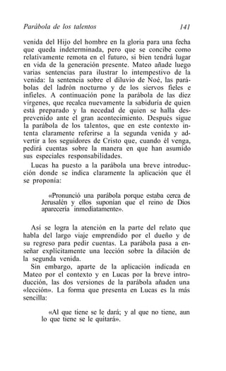 Parábola de los talentos                             141

venida del Hijo del hombre en la gloria para una fecha
que queda indeterminada, pero que se concibe como
relativamente remota en el futuro, si bien tendrá lugar
en vida de la generación presente. Mateo añade luego
varias sentencias para ilustrar lo intempestivo de la
venida: la sentencia sobre el diluvio de Noé, las pará-
bolas del ladrón nocturno y de los siervos fieles e
infieles. A continuación pone la parábola de las diez
vírgenes, que recalca nuevamente la sabiduría de quien
está preparado y la necedad de quien se halla des-
prevenido ante el gran acontecimiento. Después sigue
la parábola de los talentos, que en este contexto in-
tenta claramente referirse a la segunda venida y ad-
vertir a los seguidores de Cristo que, cuando él venga,
pedirá cuentas sobre la manera en que han asumido
sus especiales responsabilidades.
   Lucas ha puesto a la parábola una breve introduc-
ción donde se indica claramente la aplicación que él
se proponía:

         «Pronunció una parábola porque estaba cerca de
      Jerusalén y ellos suponían que el reino de Dios
      aparecería inmediatamente».

   Así se logra la atención en la parte del relato que
habla del largo viaje emprendido por el dueño y de
su regreso para pedir cuentas. La parábola pasa a en-
señar explícitamente una lección sobre la dilación de
la segunda venida.
   Sin embargo, aparte de la aplicación indicada en
Mateo por el contexto y en Lucas por la breve intro-
ducción, las dos versiones de la parábola añaden una
«lección». La forma que presenta en Lucas es la más
sencilla:
         «Al que tiene se le dará; y al que no tiene, aun
      lo que tiene se le quitará».
 