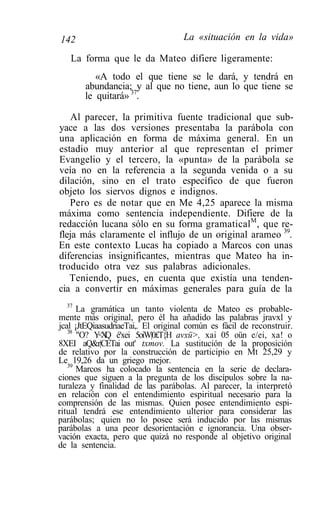 142                                 La «situación en la vida»

   La forma que le da Mateo difiere ligeramente:
          «A todo el que tiene se le dará, y tendrá en
       abundancia; y al que no tiene, aun lo que tiene se
       le quitará» 37.

    Al parecer, la primitiva fuente tradicional que sub-
yace a las dos versiones presentaba la parábola con
una aplicación en forma de máxima general. En un
estadio muy anterior al que representan el primer
Evangelio y el tercero, la «punta» de la parábola se
veía no en la referencia a la segunda venida o a su
dilación, sino en el trato específico de que fueron
objeto los siervos dignos e indignos.
   Pero es de notar que en Me 4,25 aparece la misma
máxima como sentencia independiente. Difiere de la
redacción lucana sólo en su forma gramaticalM, que re-
fleja más claramente el influjo de un original arameo 39.
En este contexto Lucas ha copiado a Marcos con unas
diferencias insignificantes, mientras que Mateo ha in-
troducido otra vez sus palabras adicionales.
   Teniendo, pues, en cuenta que existía una tenden-
cia a convertir en máximas generales para guía de la
   37
      La gramática un tanto violenta de Mateo es probable-
mente más original, pero él ha añadido las palabras jravxl y
jcal ¡JtEQiaasudriaeTai,. El original común es fácil de reconstruir.
   38
      "O? Y X é'xei 5oiW|0£T{H avxü>, xai 05 oün e/ei, xa! o
            <Q
8XEI aQ&r|CETai out' txmov. La sustitución de la proposición
de relativo por la construcción de participio en Mt 25,29 y
Le 19,26 da un griego mejor.
   39
      Marcos ha colocado la sentencia en la serie de declara-
ciones que siguen a la pregunta de los discípulos sobre la na-
turaleza y finalidad de las parábolas. Al parecer, la interpretó
en relación con el entendimiento espiritual necesario para la
comprensión de las mismas. Quien posee entendimiento espi-
ritual tendrá ese entendimiento ulterior para considerar las
parábolas; quien no lo posee será inducido por las mismas
parábolas a una peor desorientación e ignorancia. Una obser-
vación exacta, pero que quizá no responde al objetivo original
de la sentencia.
 