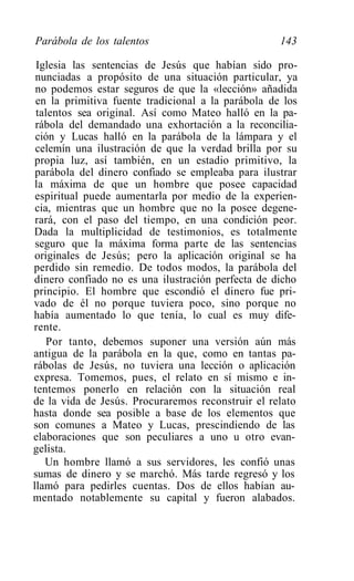 Parábola de los talentos                            143

 Iglesia las sentencias de Jesús que habían sido pro-
 nunciadas a propósito de una situación particular, ya
 no podemos estar seguros de que la «lección» añadida
 en la primitiva fuente tradicional a la parábola de los
 talentos sea original. Así como Mateo halló en la pa-
 rábola del demandado una exhortación a la reconcilia-
 ción y Lucas halló en la parábola de la lámpara y el
 celemín una ilustración de que la verdad brilla por su
 propia luz, así también, en un estadio primitivo, la
 parábola del dinero confiado se empleaba para ilustrar
 la máxima de que un hombre que posee capacidad
 espiritual puede aumentarla por medio de la experien-
 cia, mientras que un hombre que no la posee degene-
 rará, con el paso del tiempo, en una condición peor.
Dada la multiplicidad de testimonios, es totalmente
 seguro que la máxima forma parte de las sentencias
 originales de Jesús; pero la aplicación original se ha
perdido sin remedio. De todos modos, la parábola del
dinero confiado no es una ilustración perfecta de dicho
principio. El hombre que escondió el dinero fue pri-
vado de él no porque tuviera poco, sino porque no
había aumentado lo que tenía, lo cual es muy dife-
rente.
    Por tanto, debemos suponer una versión aún más
antigua de la parábola en la que, como en tantas pa-
rábolas de Jesús, no tuviera una lección o aplicación
expresa. Tomemos, pues, el relato en sí mismo e in-
tentemos ponerlo en relación con la situación real
de la vida de Jesús. Procuraremos reconstruir el relato
hasta donde sea posible a base de los elementos que
son comunes a Mateo y Lucas, prescindiendo de las
elaboraciones que son peculiares a uno u otro evan-
gelista.
   Un hombre llamó a sus servidores, les confió unas
sumas de dinero y se marchó. Más tarde regresó y los
llamó para pedirles cuentas. Dos de ellos habían au-
mentado notablemente su capital y fueron alabados.
 