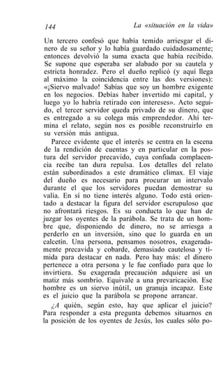 144                           La «situación en la vida»

 Un tercero confesó que había temido arriesgar el di-
 nero de su señor y lo había guardado cuidadosamente;
 entonces devolvió la suma exacta que había recibido.
 Se supone que esperaba ser alabado por su cautela y
 estricta honradez. Pero el dueño replicó (y aquí llega
al máximo la coincidencia entre las dos versiones):
 «¡Siervo malvado! Sabías que soy un hombre exigente
en los negocios. Debías haber invertido mi capital, y
luego yo lo habría retirado con intereses». Acto segui-
 do, el tercer servidor queda privado de su dinero, que
es entregado a su colega más emprendedor. Ahí ter-
mina el relato, según nos es posible reconstruirlo en
 su versión más antigua.
    Parece evidente que el interés se centra en la escena
 de la rendición de cuentas y en particular en la pos-
 tura del servidor precavido, cuya confiada complacen-
cia recibe tan dura repulsa. Los detalles del relato
están subordinados a este dramático climax. El viaje
del dueño es necesario para procurar un intervalo
durante el que los servidores puedan demostrar su
valía. En sí no tiene interés alguno. Todo está orien-
tado a destacar la figura del servidor escrupuloso que
no afrontará riesgos. Es su conducta lo que han de
juzgar los oyentes de la parábola. Se trata de un hom-
bre que, disponiendo de dinero, no se arriesga a
perderlo en un inversión, sino que lo guarda en un
calcetín. Una persona, pensamos nosotros, exagerada-
mente precavida y cobarde, demasiado cautelosa y tí-
mida para destacar en nada. Pero hay más: el dinero
pertenece a otra persona y le fue confiado para que lo
invirtiera. Su exagerada precaución adquiere así un
matiz más sombrío. Equivale a una prevaricación. Ese
hombre es un siervo inútil, un granuja incapaz. Este
es el juicio que la parábola se propone arrancar.
    ¿A quién, según esto, hay que aplicar el juicio?
Para responder a esta pregunta debemos situarnos en
la posición de los oyentes de Jesús, los cuales sólo po-
 