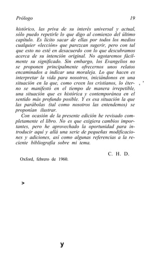 Prólogo                                               19

histórico, las priva de su interés universal y actual,
sólo puedo repetirle lo que digo al comienzo del último
capítulo. Es lícito sacar de ellas por todos los medios
cualquier «lección» que parezcan sugerir, pero con tal
que esto no esté en desacuerdo con lo que descubramos
acerca de su intención original. No agotaremos fácil-
mente su significado. Sin embargo, los Evangelios no
se proponen principalmente ofrecernos unos relatos
encaminados a indicar una moraleja. Lo que hacen es
interpretar la vida para nosotros, iniciándonos en una
situación en la que, como creen los cristianos, lo éter- , '
no se manifestó en el tiempo de manera irrepetible,
una situación que es histórica y contemporánea en el
sentido más profundo posible. Y es esa situación la que
las parábolas (tal como nosotros las entendemos) se
proponían ilustrar.
   Con ocasión de la presente edición he revisado com-
pletamente el libro. No es que exigiera cambios impor-
tantes, pero he aprovechado la oportunidad para in-
troducir aquí y allá una serie de pequeñas modificacio-
nes y adiciones, así como algunas referencias a la re-
ciente bibliografía sobre mi tema.

                                           C. H. D.
  Oxford, febrero de 1960.




  >




                      y
 