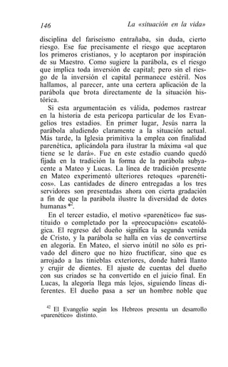 146                           La «situación en la vida»

disciplina del fariseísmo entrañaba, sin duda, cierto
riesgo. Ese fue precisamente el riesgo que aceptaron
los primeros cristianos, y lo aceptaron por inspiración
de su Maestro. Como sugiere la parábola, es el riesgo
que implica toda inversión de capital; pero sin el ries-
go de la inversión el capital permanece estéril. Nos
hallamos, al parecer, ante una certera aplicación de la
parábola que brota directamente de la situación his-
tórica.
    Si esta argumentación es válida, podemos rastrear
en la historia de esta perícopa particular de los Evan-
gelios tres estadios. En primer lugar, Jesús narra la
parábola aludiendo claramente a la situación actual.
Más tarde, la Iglesia primitiva la emplea con finalidad
parenética, aplicándola para ilustrar la máxima «al que
tiene se le dará». Fue en este estadio cuando quedó
fijada en la tradición la forma de la parábola subya-
cente a Mateo y Lucas. La línea de tradición presente
en Mateo experimentó ulteriores retoques «parenéti-
cos». Las cantidades de dinero entregadas a los tres
servidores son presentadas ahora con cierta gradación
a fin de que la parábola ilustre la diversidad de dotes
humanas *2.
    En el tercer estadio, el motivo «parenético» fue sus-
tituido o completado por la «preocupación» escatoló-
gica. El regreso del dueño significa la segunda venida
de Cristo, y la parábola se halla en vías de convertirse
en alegoría. En Mateo, el siervo inútil no sólo es pri-
vado del dinero que no hizo fructificar, sino que es
arrojado a las tinieblas exteriores, donde habrá llanto
y crujir de dientes. El ajuste de cuentas del dueño
con sus criados se ha convertido en el juicio final. En
Lucas, la alegoría llega más lejos, siguiendo líneas di-
ferentes. El dueño pasa a ser un hombre noble que

  42
     El Evangelio según los Hebreos presenta un desarrollo
«parenético» distinto.
 