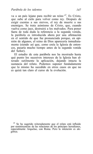Parábola de los talentos                                    147

va a un país lejano para recibir un reino "3. Es Cristo,
que sube al cielo para volver como rey. Después de
exigir cuentas a sus siervos, el rey da muerte a sus
enemigos. Se trata asimismo de Cristo, que, cuando
vuelva como juez, destruirá a los malvados. Para poner
fuera de toda duda la referencia a la segunda venida,
la parábola es introducida ahora por una afirmación
en el sentido de que fue pronunciada porque, en opi-
nión de algunos, el reino de Dios aparecería inmediata-
mente (siendo así que, como creía la Iglesia de enton-
ces, pasaría mucho tiempo antes de la segunda venida
del Señor).
   El estudio de esta parábola nos ha mostrado hasta
qué punto los sucesivos intereses de la Iglesia han al-
terado sutilmente la aplicación, dejando intacta la
sustancia del relato. Podemos suponer fundadamente
que lo mismo ha sucedido en otros casos en que no
es quizá tan claro el curso de la evolución.




  45
     Se ha sugerido reiteradamente que el relato está influido
por reminiscencias de las relaciones de los príncipes herodianos,
especialmente Arquelao, con Roma. Pero la intención es ale-
górica.
 