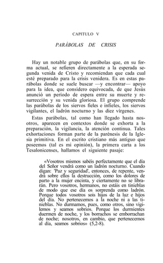 CAPITULO V

              PARÁBOLAS       DE     CRISIS


   Hay un notable grupo de parábolas que, en su for-
ma actual, se refieren directamente a la esperada se-
gunda venida de Cristo y recomiendan que cada cual
esté preparado para la crisis venidera. Es en estas pa-
rábolas donde se suele buscar —y encontrar— apoyo
para la idea, que considero equivocada, de que Jesús
anunció un período de espera entre su muerte y re-
surrección y su venida gloriosa. El grupo comprende
las parábolas de los siervos fieles e infieles, los siervos
vigilantes, el ladrón nocturno y las diez vírgenes.
   Estas parábolas, tal como han llegado hasta nos-
otros, aparecen en contextos donde se exhorta a la
preparación, la vigilancia, la atención continua. Tales
exhortaciones forman parte de la parénesis de la Igle-
sia primitiva. En el escrito cristiano más antiguo que
poseemos (tal es mi opinión), la primera carta a los
Tesalonicenses, hallamos el siguiente pasaje:

         «Vosotros mismos sabéis perfectamente que el día
      del Señor vendrá como un ladrón nocturno. Cuando
      digan: 'Paz y seguridad', entonces, de repente, ven-
      drá sobre ellos la destrucción, como los dolores de
      parto a la mujer encinta, y ciertamente no se libra-
      rán. Pero vosotros, hermanos, no estáis en tinieblas
      de modo que ese día os sorprenda como ladrón.
      Porque todos vosotros sois hijos de la luz e hijos
      del día. No pertenecemos a la noche ni a las ti-
      nieblas. No durmamos, pues, como otros, sino vigi-
      lemos y seamos sobrios. Porque los durmientes
      duermen de noche, y los borrachos se emborrachan
      de noche; nosotros, en cambio, que pertenecemos
      al día, seamos sobrios» (5,2-8).
 