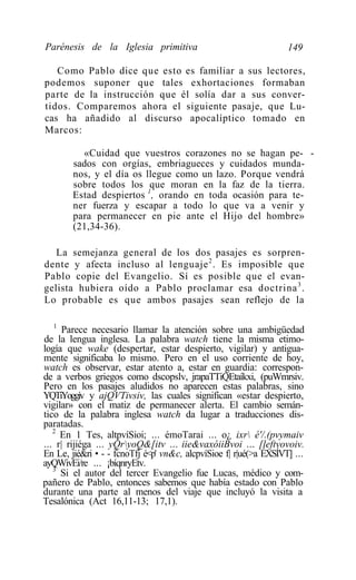 Parénesis de la Iglesia primitiva                                  149

   Como Pablo dice que esto es familiar a sus lectores,
podemos suponer que tales exhortaciones formaban
parte de la instrucción que él solía dar a sus conver-
tidos. Comparemos ahora el siguiente pasaje, que Lu-
cas ha añadido al discurso apocalíptico tomado en
Marcos:

          «Cuidad que vuestros corazones no se hagan pe- -
        sados con orgías, embriagueces y cuidados munda-
        nos, y el día os llegue como un lazo. Porque vendrá
        sobre todos los que moran en la faz de la tierra.
        Estad despiertos 1, orando en toda ocasión para te-
        ner fuerza y escapar a todo lo que va a venir y
        para permanecer en pie ante el Hijo del hombre»
        (21,34-36).

   La semejanza general de los dos pasajes es sorpren-
dente y afecta incluso al lenguaje 2 . Es imposible que
Pablo copie del Evangelio. Sí es posible que el evan-
gelista hubiera oído a Pablo proclamar esa doctrina 3 .
Lo probable es que ambos pasajes sean reflejo de la

   1
     Parece necesario llamar la atención sobre una ambigüedad
de la lengua inglesa. La palabra watch tiene la misma etimo-
logía que wake (despertar, estar despierto, vigilar) y antigua-
mente significaba lo mismo. Pero en el uso corriente de hoy,
watch es observar, estar atento a, estar en guardia: correspon-
de a verbos griegos como dscopslv, jrapaTTiQEtaíkxi, (puWmrsiv.
Pero en los pasajes aludidos no aparecen estas palabras, sino
YQTiYoggív y ajQVTivsiv, las cuales significan «estar despierto,
vigilar» con el matiz de permanecer alerta. El cambio semán-
tico de la palabra inglesa watch da lugar a traducciones dis-
paratadas.
   2
     En 1 Tes, altpvíSioi; ... émoTarai ... o¿ ixr é'/.(pvymaiv
... r| rijiéga ... yQryoQ&[itv ... iie&vaxóiiBvoi ... [leftvovoiv.
En Le, jié&ri • - - fcnoTfj é<p' vn&c, alcpvíSioe f| r|ué(>a ÉXSÍVT] ...
ayQWivEi/re ... ¡bíqnryEtv.
   3
     Si el autor del tercer Evangelio fue Lucas, médico y com-
pañero de Pablo, entonces sabemos que había estado con Pablo
durante una parte al menos del viaje que incluyó la visita a
Tesalónica (Act 16,11-13; 17,1).
 