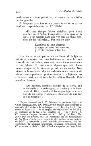 150                                        Parábolas de crisis

predicación cristiana primitiva, al menos en la misión
de los gentiles.
   Un lenguaje parecido se nos presenta en otras cartas
paulinas, especialmente en Ef 5,8-14:
          «En otro tiempo fuisteis tinieblas, pero ahora
       sois luz en el Señor. Comportaos como hijos de la
       luz... y no tengáis nada que ver con las obras esté-
       riles de las tinieblas... Por eso se dice:
                   Despierta tú que duermes
                   y surge de entre los muertos,
                   y Cristo brillará sobre ti».

   Esta cita de lo que parece ser un himno de la Iglesia
primitiva muestra que nos hallamos no ante la doc-
trina de un individuo, sino ante unas ideas corrientes
en esa Iglesia. El cristiano es alguien que está plena-
mente despierto; la vida de pecado es un sueño. Nos
vienen a la memoria algunas exhortaciones morales de
obras contemporáneas pertenecientes a religiones no
cristianas. Así, en el tratado hermético llamado Poi-
mandres leemos:
          «Oh pueblos, hombres nacidos de la tierra, que
       os entregáis a la embriaguez, al sueño y a la igno-
       rancia de Dios, abandonad las orgías bajo la seduc-
       ción de un sueño irracional... Apartaos de una luz
       que es tiniebla» 4.
   4
     Corpus Hermeticum I, 27. Nótense las palabras ii§r xal
Cjtvcp, xgauraXayvrec;, TOC OXOTBIVOV tpíoxó?, que recuerdan la
conexión del sueño y la embriaguez en 1 Tes 5 y Le 21 (así
como en Rom 13,11-13), el empleo de •KQaaiakr en Le 21 y
el contraste de la luz y las tinieblas en 1 Tes y Rom 13,
Cf. también Corpus Hermeticum VII, 1-2, y mi libro The
Bible and the Greeks, 183-186 Asimismo, en los Testamentos
de los Doce Patriarcas el «espíritu del sueño» es un espíritu
de jttóvT) y cpovxaaía, y está asociado (avv&nxexai) con los
«espíritus» de falsedad, arrogancia, injusticia, fornicación, etc.
(Testamento de Rubén 3,1-7: Charles sospecha que haya habí-
 