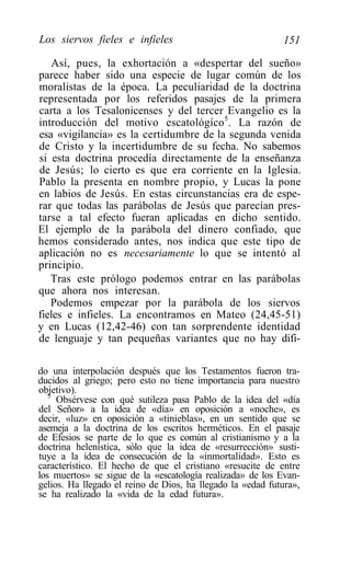 Los siervos fieles e infieles                               151

   Así, pues, la exhortación a «despertar del sueño»
parece haber sido una especie de lugar común de los
moralistas de la época. La peculiaridad de la doctrina
representada por los referidos pasajes de la primera
carta a los Tesalonicenses y del tercer Evangelio es la
introducción del motivo escatológíco5. La razón de
esa «vigilancia» es la certidumbre de la segunda venida
de Cristo y la incertidumbre de su fecha. No sabemos
si esta doctrina procedía directamente de la enseñanza
de Jesús; lo cierto es que era corriente en la Iglesia.
Pablo la presenta en nombre propio, y Lucas la pone
en labios de Jesús. En estas circunstancias era de espe-
rar que todas las parábolas de Jesús que parecían pres-
tarse a tal efecto fueran aplicadas en dicho sentido.
El ejemplo de la parábola del dinero confiado, que
hemos considerado antes, nos indica que este tipo de
aplicación no es necesariamente lo que se intentó al
principio.
   Tras este prólogo podemos entrar en las parábolas
que ahora nos interesan.
   Podemos empezar por la parábola de los siervos
fieles e infieles. La encontramos en Mateo (24,45-51)
y en Lucas (12,42-46) con tan sorprendente identidad
de lenguaje y tan pequeñas variantes que no hay difi-

do una interpolación después que los Testamentos fueron tra-
ducidos al griego; pero esto no tiene importancia para nuestro
objetivo).
   5
     Obsérvese con qué sutileza pasa Pablo de la idea del «día
del Señor» a la idea de «día» en oposición a «noche», es
decir, «luz» en oposición a «tinieblas», en un sentido que se
asemeja a la doctrina de los escritos herméticos. En el pasaje
de Efesios se parte de lo que es común al cristianismo y a la
doctrina helenística, sólo que la idea de «resurrección» susti-
tuye a la idea de consecución de la «inmortalidad». Esto es
característico. El hecho de que el cristiano «resucite de entre
los muertos» se sigue de la «escatología realizada» de los Evan-
gelios. Ha llegado el reino de Dios, ha llegado la «edad futura»,
se ha realizado la «vida de la edad futura».
 