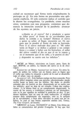 152                                         Parábolas de crisis

cuitad en reconocer qué forma tenía originalmente la
perícopa en Q. En esta forma no presentaba una apli-
cación explícita. El solo contexto indica el sentido que
le dieron los evangelistas. La parábola, como muchas
otras, comienza con una pregunta; comienzo que de-
nuncia la intención esencial de la parábola: arrancar
de los oyentes un juicio.

          «¿Quién es el siervo 6 fiel y prudente a quien
       su señor puso 7 al frente de su servidumbre para
       darles la comida a su tiempo? Dichoso el siervo
       a quien su señor, al llegar, encuentre así. Os ase-
       guro que lo pondrá al frente de toda su hacienda.
       Pero si el siervo malvado dice para sí: 'Mi señor
       tarda en llegar' y se dedica a golpear a sus compa-
       ñeros y a comer y beber con los borrachos, el señor
       del siervo vendrá el día en que él no lo espera y
;      en el momento que él no sabe, y lo partirá en dos 8
       y dispondrá su suerte con los infieles» 9.

   6
     A0CX05 en Mateo, oixovónos en Lucas; pero, fuera de
aquí, SOTJ^OC; en ambos. La función del siervo es la de olxo-
vójxo?.
   7
     Kaxéaxrmv en Mateo, •aaxnaxroei en Lucas. En otros lu-
gares de ambos los verbos van en futuro, pero es lógico que
el verbo que indica la situación a partir de la cual se desarrolla
todo el relato vaya en pasado.
   8
     Sx,xoxoxr<j£,. Este bárbaro castigo era bien conocido. Pero
resulta difícil imaginar cómo una persona «dicotomizada» puede
recibir luego su parte con los infieles. Sin duda, es posible
entender que «lo partirá en dos, disponiendo así su suerte con
los infieles»; pero no deja de ser extraño. Caben dos explica-
ciones: 1) la última frase es un complemento alegorizante: la
suerte de los amato u («infieles») consiste en ser destruidos;
esto es lo que significa en realidad la partición en dos; 2) po-
demos hallarnos ante un caso de mala traducción: el original
arameo diría simplemente «lo separará», esto es, lo arrojará
de la servidumbre, o bien diría «dividirá su parte con los in-
fieles», lo cual es una buena expresión aramea (así, Torrey,
The Four Gospels, ad locum).
   9
     'AJIÍOTCO-V en Lucas, VKOXQIIÜIV en Mateo. Esta última pa-
labra es característica del primer Evangelio. Si hay que leer
 