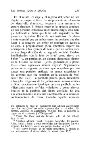 Los siervos fieles e infieles                               153

   En el relato, el viaje y el regreso del señor no son
objeto de ningún énfasis. Es simplemente un elemento
dei desarrollo dramático, necesario para presentar el
cuadro deseado. El énfasis recae en la opuesta conducta
de dos personas colocadas en el mismo cargo. Una cum-
ple fielmente el deber que le ha sido asignado; la otra
prevarica dejándose llevar de sus instintos. Es clara-
mente esencial que en ambos casos las acciones que dan
lugar a la reacción del señor se realicen en ausencia
de éste. Y preguntamos: ¿Qué intentaría sugerir esa
descripción a los oyentes de Jesús, que no sabían nada
de una larga dilación de su segunda venida? Estaban
familiarizados con la idea de Israel como siervo del
Señor 10 y, en particular, de algunas destacadas figuras
de la historia de Israel —jefes, gobernantes y profe-
tas— como especiales siervos suyos u . Seguramente
pensaron en algunas personas que ocupaban por en-
tonces una posición análoga: los sumos sacerdotes y
los escribas que «se sentaban en la cátedra de Moi-
sés» u (Mt 23,2). La parábola parece, pues, ridiculizar
a los jefes religiosos de los judíos como siervos infieles
a Dios, exactamente igual que en otra parábola se les
ridiculizaba como pérfidos viñadores y como siervos
inútiles en la parábola del dinero confiado. En ésta
que consideramos se atiende directamente a la situación
contemporánea de Jesús. Cuando aquella situación

así, entonces la frase es claramente una adición alegorizante,
pues los vxoxQixaí no están representados en el relato. En
cambio, aníoxwv es ciertamente original: toda la parábola se
centra en el contraste jiioTÓs/ajua-co?.
   10
      Véase The Bible and the Greeks, 9-11; cf. Sal 136,22;
Is 41,8, etc.
   11
      Abrahán, Moisés, David, Exequias, Zorobabel, los profetas
Ajías, Isaías y Jonás ly otros personajes son designados con este
término. En hebreo, ebed; en griego, hovkoc, o ¡raí?.
   12
      «Mi siervo Moisés» es un título honorífico, y Moisés es
por antonomasia el siervo «fiel» de Yahvé (Nm 12,7).
 