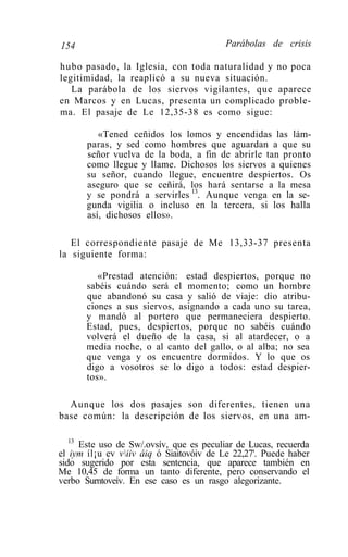 154                                      Parábolas de crisis

hubo pasado, la Iglesia, con toda naturalidad y no poca
legitimidad, la reaplicó a su nueva situación.
   La parábola de los siervos vigilantes, que aparece
en Marcos y en Lucas, presenta un complicado proble-
ma. El pasaje de Le 12,35-38 es como sigue:

          «Tened ceñidos los lomos y encendidas las lám-
       paras, y sed como hombres que aguardan a que su
       señor vuelva de la boda, a fin de abrirle tan pronto
       como llegue y llame. Dichosos los siervos a quienes
       su señor, cuando llegue, encuentre despiertos. Os
       aseguro que se ceñirá, los hará sentarse a la mesa
       y se pondrá a servirles 13. Aunque venga en la se-
       gunda vigilia o incluso en la tercera, si los halla
       así, dichosos ellos».

   El correspondiente pasaje de Me 13,33-37 presenta
la siguiente forma:

          «Prestad atención: estad despiertos, porque no
       sabéis cuándo será el momento; como un hombre
       que abandonó su casa y salió de viaje: dio atribu-
       ciones a sus siervos, asignando a cada uno su tarea,
       y mandó al portero que permaneciera despierto.
       Estad, pues, despiertos, porque no sabéis cuándo
       volverá el dueño de la casa, si al atardecer, o a
       media noche, o al canto del gallo, o al alba; no sea
       que venga y os encuentre dormidos. Y lo que os
       digo a vosotros se lo digo a todos: estad despier-
       tos».

  Aunque los dos pasajes son diferentes, tienen una
base común: la descripción de los siervos, en una am-

   13
      Este uso de Sw/.ovsív, que es peculiar de Lucas, recuerda
el iym íl¡u ev viiv áiq ó Siaitovóiv de Le 22,27'. Puede haber
sido sugerido por esta sentencia, que aparece también en
Me 10,45 de forma un tanto diferente, pero conservando el
verbo Surntoveív. En ese caso es un rasgo alegorizante.
 