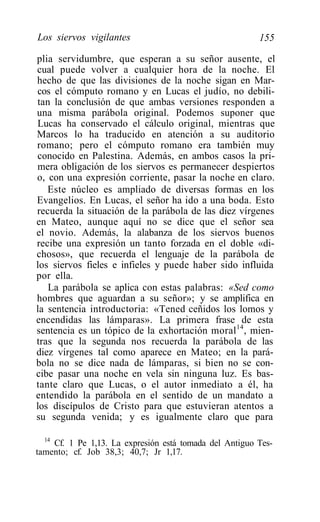 Los siervos vigilantes                                   155

plia servidumbre, que esperan a su señor ausente, el
cual puede volver a cualquier hora de la noche. El
hecho de que las divisiones de la noche sigan en Mar-
cos el cómputo romano y en Lucas el judío, no debili-
tan la conclusión de que ambas versiones responden a
una misma parábola original. Podemos suponer que
Lucas ha conservado el cálculo original, mientras que
Marcos lo ha traducido en atención a su auditorio
romano; pero el cómputo romano era también muy
conocido en Palestina. Además, en ambos casos la pri-
mera obligación de los siervos es permanecer despiertos
o, con una expresión corriente, pasar la noche en claro.
   Este núcleo es ampliado de diversas formas en los
Evangelios. En Lucas, el señor ha ido a una boda. Esto
recuerda la situación de la parábola de las diez vírgenes
en Mateo, aunque aquí no se dice que el señor sea
el novio. Además, la alabanza de los siervos buenos
recibe una expresión un tanto forzada en el doble «di-
chosos», que recuerda el lenguaje de la parábola de
los siervos fieles e infieles y puede haber sido influida
por ella.
   La parábola se aplica con estas palabras: «Sed como
hombres que aguardan a su señor»; y se amplifica en
la sentencia introductoria: «Tened ceñidos los lomos y
encendidas las lámparas». La primera frase de esta
sentencia es un tópico de la exhortación moral 14 , mien-
tras que la segunda nos recuerda la parábola de las
diez vírgenes tal como aparece en Mateo; en la pará-
bola no se dice nada de lámparas, si bien no se con-
cibe pasar una noche en vela sin ninguna luz. Es bas-
tante claro que Lucas, o el autor inmediato a él, ha
entendido la parábola en el sentido de un mandato a
los discípulos de Cristo para que estuvieran atentos a
su segunda venida; y es igualmente claro que para

  14
     Cf. 1 Pe 1,13. La expresión está tomada del Antiguo Tes-
tamento; cf. Job 38,3; 40,7; Jr 1,17.
 