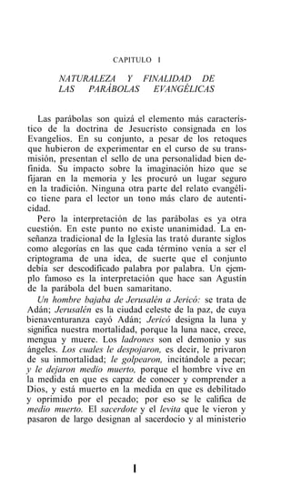 CAPITULO I

        NATURALEZA Y FINALIDAD DE
        LAS  PARÁBOLAS EVANGÉLICAS


    Las parábolas son quizá el elemento más caracterís-
tico de la doctrina de Jesucristo consignada en los
Evangelios. En su conjunto, a pesar de los retoques
que hubieron de experimentar en el curso de su trans-
misión, presentan el sello de una personalidad bien de-
finida. Su impacto sobre la imaginación hizo que se
fijaran en la memoria y les procuró un lugar seguro
en la tradición. Ninguna otra parte del relato evangéli-
co tiene para el lector un tono más claro de autenti-
cidad.
   Pero la interpretación de las parábolas es ya otra
cuestión. En este punto no existe unanimidad. La en-
señanza tradicional de la Iglesia las trató durante siglos
como alegorías en las que cada término venía a ser el
criptograma de una idea, de suerte que el conjunto
debía ser descodificado palabra por palabra. Un ejem-
plo famoso es la interpretación que hace san Agustín
de la parábola del buen samaritano.
   Un hombre bajaba de Jerusalén a Jericó: se trata de
Adán; Jerusalén es la ciudad celeste de la paz, de cuya
bienaventuranza cayó Adán; Jericó designa la luna y
significa nuestra mortalidad, porque la luna nace, crece,
mengua y muere. Los ladrones son el demonio y sus
ángeles. Los cuales le despojaron, es decir, le privaron
de su inmortalidad; le golpearon, incitándole a pecar;
y le dejaron medio muerto, porque el hombre vive en
la medida en que es capaz de conocer y comprender a
Dios, y está muerto en la medida en que es debilitado
y oprimido por el pecado; por eso se le califica de
medio muerto. El sacerdote y el levita que le vieron y
pasaron de largo designan al sacerdocio y al ministerio




                            I
 