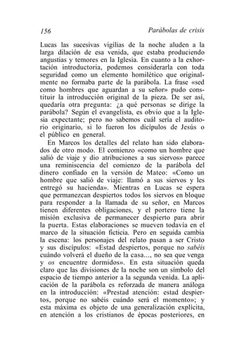 156                                 Parábolas de crisis

Lucas las sucesivas vigilias de la noche aluden a la
larga dilación de esa venida, que estaba produciendo
angustias y temores en la Iglesia. En cuanto a la exhor-
tación introductoria, podemos considerarla con toda
seguridad como un elemento homilético que original-
mente no formaba parte de la parábola. La frase «sed
como hombres que aguardan a su señor» pudo cons-
tituir la introducción original de la pieza. De ser así,
quedaría otra pregunta: ¿a qué personas se dirige la
parábola? Según el evangelista, es obvio que a la Igle-
sia expectante; pero no sabemos cuál sería el audito-
rio originario, si lo fueron los dicípulos de Jesús o
el público en general.
   En Marcos los detalles del relato han sido elabora-
dos de otro modo. El comienzo «como un hombre que
salió de viaje y dio atribuciones a sus siervos» parece
una reminiscencia del comienzo de la parábola del
dinero confiado en la versión de Mateo: «Como un
hombre que salió de viaje: llamó a sus siervos y les
entregó su hacienda». Mientras en Lucas se espera
que permanezcan despiertos todos los siervos en bloque
para responder a la llamada de su señor, en Marcos
tienen diferentes obligaciones, y el portero tiene la
misión exclusiva de permanecer despierto para abrir
la puerta. Estas elaboraciones se mueven todavía en el
marco de la situación ficticia. Pero en seguida cambia
la escena: los personajes del relato pasan a ser Cristo
y sus discípulos: «Estad despiertos, porque no sabéis
cuándo volverá el dueño de la casa..., no sea que venga
y os encuentre dormidos». En esta situación queda
claro que las divisiones de la noche son un símbolo del
espacio de tiempo anterior a la segunda venida. La apli-
cación de la parábola es reforzada de manera análoga
en la introducción: «Prestad atención: estad despier-
tos, porque no sabéis cuándo será el momento»; y
esta máxima es objeto de una generalización explícita,
en atención a los cristianos de épocas posteriores, en
 