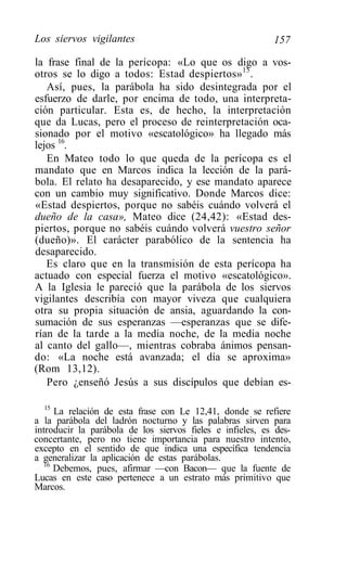 Los siervos vigilantes                                     157

la frase final de la perícopa: «Lo que os digo a vos-
otros se lo digo a todos: Estad despiertos»15.
   Así, pues, la parábola ha sido desintegrada por el
esfuerzo de darle, por encima de todo, una interpreta-
ción particular. Esta es, de hecho, la interpretación
que da Lucas, pero el proceso de reinterpretación oca-
sionado por el motivo «escatológico» ha llegado más
lejos 16.
   En Mateo todo lo que queda de la perícopa es el
mandato que en Marcos indica la lección de la pará-
bola. El relato ha desaparecido, y ese mandato aparece
con un cambio muy significativo. Donde Marcos dice:
«Estad despiertos, porque no sabéis cuándo volverá el
dueño de la casa», Mateo dice (24,42): «Estad des-
piertos, porque no sabéis cuándo volverá vuestro señor
(dueño)». El carácter parabólico de la sentencia ha
desaparecido.
   Es claro que en la transmisión de esta perícopa ha
actuado con especial fuerza el motivo «escatológico».
A la Iglesia le pareció que la parábola de los siervos
vigilantes describía con mayor viveza que cualquiera
otra su propia situación de ansia, aguardando la con-
sumación de sus esperanzas —esperanzas que se dife-
rían de la tarde a la media noche, de la media noche
al canto del gallo—, mientras cobraba ánimos pensan-
do: «La noche está avanzada; el día se aproxima»
(Rom 13,12).
   Pero ¿enseñó Jesús a sus discípulos que debían es-

   15
      La relación de esta frase con Le 12,41, donde se refiere
a la parábola del ladrón nocturno y las palabras sirven para
introducir la parábola de los siervos fieles e infieles, es des-
concertante, pero no tiene importancia para nuestro intento,
excepto en el sentido de que indica una específica tendencia
a generalizar la aplicación de estas parábolas.
   16
      Debemos, pues, afirmar —con Bacon— que la fuente de
Lucas en este caso pertenece a un estrato más primitivo que
Marcos.
 