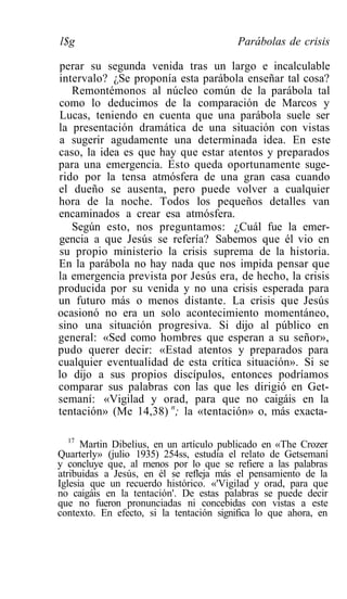 l$g                                      Parábolas de crisis

perar su segunda venida tras un largo e incalculable
intervalo? ¿Se proponía esta parábola enseñar tal cosa?
   Remontémonos al núcleo común de la parábola tal
como lo deducimos de la comparación de Marcos y
Lucas, teniendo en cuenta que una parábola suele ser
la presentación dramática de una situación con vistas
a sugerir agudamente una determinada idea. En este
caso, la idea es que hay que estar atentos y preparados
para una emergencia. Esto queda oportunamente suge-
rido por la tensa atmósfera de una gran casa cuando
el dueño se ausenta, pero puede volver a cualquier
hora de la noche. Todos los pequeños detalles van
encaminados a crear esa atmósfera.
   Según esto, nos preguntamos: ¿Cuál fue la emer-
gencia a que Jesús se refería? Sabemos que él vio en
su propio ministerio la crisis suprema de la historia.
En la parábola no hay nada que nos impida pensar que
la emergencia prevista por Jesús era, de hecho, la crisis
producida por su venida y no una crisis esperada para
un futuro más o menos distante. La crisis que Jesús
ocasionó no era un solo acontecimiento momentáneo,
sino una situación progresiva. Si dijo al público en
general: «Sed como hombres que esperan a su señor»,
pudo querer decir: «Estad atentos y preparados para
cualquier eventualidad de esta crítica situación». Si se
lo dijo a sus propios discípulos, entonces podríamos
comparar sus palabras con las que les dirigió en Get-
semaní: «Vigilad y orad, para que no caigáis en la
tentación» (Me 14,38) n; la «tentación» o, más exacta-

  17
      Martin Dibelius, en un artículo publicado en «The Crozer
Quarterly» (julio 1935) 254ss, estudia el relato de Getsemaní
y concluye que, al menos por lo que se refiere a las palabras
atribuidas a Jesús, en él se refleja más el pensamiento de la
Iglesia que un recuerdo histórico. «'Vigilad y orad, para que
no caigáis en la tentación'. De estas palabras se puede decir
que no fueron pronunciadas ni concebidas con vistas a este
contexto. En efecto, si la tentación significa lo que ahora, en
 