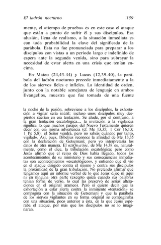 El ladrón nocturno                                         159

mente, el «tiempo de prueba» es en este caso el ataque
que están a punto de sufrir él y sus discípulos. Esa
alusión, llena de realismo, a la situación inmediata es
con toda probabilidad la clave del significado de la
parábola. Esta no fue pronunciada para preparar a los
discípulos con vistas a un período largo e indefinido de
espera ante la segunda venida, sino para subrayar la
necesidad de estar alerta en una crisis que tenían en-
cima.
  En Mateo (24,43-44) y Lucas (12,39-40), la pará-
bola del ladrón nocturno precede inmediatamente a la
de los siervos fieles e infieles. La identidad de orden,
junto con la notable semejanza de lenguaje en ambos
Evangelios, muestra que fue tomada de una fuente


la noche de la pasión, sobreviene a los discípulos, la exhorta-
ción a vigilar sería inútil; incluso unos discípulos muy des-
piertos caerían en esa tentación. Se alude, por el contrario, a
la gran tentación escatológica..., la invitación a la vigilancia
significa lo que muchos pasajes del Nuevo Testamento quieren
decir con esa misma advertencia (cf. Me 13,35; 1 Cor 16,13;
1 Pe 5,8): el Señor vendrá, pero no sabéis cuándo; por tanto,
vigilad». Así, pues, Dibelius reconoce la afinidad de Me 13,35
con la declaración de Getsemaní; pero yo interpretaría los
datos de otra manera. El nziQo.aióc, de Me 14,38 es, natural-
mente, como él dice, la tribulación escatológica; pero como
Jesús afirmó que el reino de Dios había llegado, todos los
acontecimientos de su ministerio y sus consecuencias inmedia-
tas son acontecimientos «escatológicos», y entiendo que él vio
en el ataque dirigido contra él mismo y contra sus discípulos
la proximidad de la gran tribulación. No pretendo afirmar que
tengamos aquí un informe verbal de lo que Jesús dijo; ni aquí
ni en ninguna otra parte (excepto quizá cuando sus palabras
tenían forma de verso, lo cual las preservó de serias altera-
ciones en el original arameo). Pero sí quiero decir que la
exhortación a estar alerta contra la inminente «tentación» se
compagina con la situación de Getsemaní y que la parábola
de los siervos vigilantes en su forma original se compaginaba
con una situación, poco anterior a ésta, en la que Jesús espe-
raba el ataque, por más que los discípulos no se lo imagi-
naran.
 