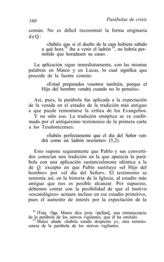 160                                     Parábolas de crisis

común. No es difícil reconstruir la forma originaria
deQ:
        «Sabéis que si el dueño de la casa hubiera sabido
      a qué hora 18 iba a venir el ladrón 19, no habría per-
      mitido que horadasen su casa».

  La aplicación sigue inmediatamente, con las mismas
palabras en Mateo y en Lucas, lo cual significa que
procede de la fuente común:
        «Estad preparados vosotros también, porque el
      Hijo del hombre vendrá cuando no lo penséis».

  Así, pues, la parábola fue aplicada a la expectación
de la venida en el estadio de la tradición más antiguo
a que puede remontarse la crítica de los Evangelios.
  Y no sólo eso. La tradición sinóptica se ve confir-
mada por el antiquísimo testimonio de la primera carta
a los Tesalonicenses:
        «Sabéis perfectamente que el día del Señor ven-
      drá como un ladrón nocturno» (5,2).

  Esto supone seguramente que Pablo y sus converti-
dos conocían una tradición en la que aparecía la pará-
bola con una aplicación sustancialmente idéntica a la
de Q, excepto en que Pablo sustituye «el Hijo del
hombre» por «el día del Señor». El testimonio se
remonta así, en la historia de la Iglesia, al estadio más
antiguo que nos es posible alcanzar. Por supuesto,
debemos contar con la posibilidad de que el motivo
«escatológico» actuara incluso en ese estadio primitivo,
pues el aumento de interés por la expectación de la

  18
     IToíq <Sga. Mateo dice jroía <puXaxf¡, una reminiscencia
de la parábola de los siervos vigilantes, que él ha omitido.
  19
     Mateo añade «habría estado despierto y», otra reminis-
cencia de la parábola de los siervos vigilantes.
 