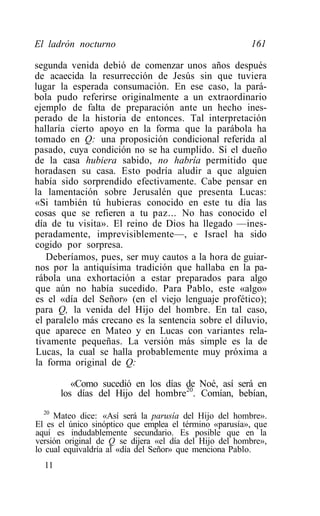 El ladrón nocturno                                      161

segunda venida debió de comenzar unos años después
de acaecida la resurrección de Jesús sin que tuviera
lugar la esperada consumación. En ese caso, la pará-
bola pudo referirse originalmente a un extraordinario
ejemplo de falta de preparación ante un hecho ines-
perado de la historia de entonces. Tal interpretación
hallaría cierto apoyo en la forma que la parábola ha
tomado en Q: una proposición condicional referida al
pasado, cuya condición no se ha cumplido. Si el dueño
de la casa hubiera sabido, no habría permitido que
horadasen su casa. Esto podría aludir a que alguien
había sido sorprendido efectivamente. Cabe pensar en
la lamentación sobre Jerusalén que presenta Lucas:
«Si también tú hubieras conocido en este tu día las
cosas que se refieren a tu paz... No has conocido el
día de tu visita». El reino de Dios ha llegado —ines-
peradamente, imprevisiblemente—, e Israel ha sido
cogido por sorpresa.
   Deberíamos, pues, ser muy cautos a la hora de guiar-
nos por la antiquísima tradición que hallaba en la pa-
rábola una exhortación a estar preparados para algo
que aún no había sucedido. Para Pablo, este «algo»
es el «día del Señor» (en el viejo lenguaje profético);
para Q, la venida del Hijo del hombre. En tal caso,
el paralelo más crecano es la sentencia sobre el diluvio,
que aparece en Mateo y en Lucas con variantes rela-
tivamente pequeñas. La versión más simple es la de
Lucas, la cual se halla probablemente muy próxima a
la forma original de Q:

          «Como sucedió en los días de Noé, así será en
       los días del Hijo del hombre20. Comían, bebían,
  20
     Mateo dice: «Así será la parusía del Hijo del hombre».
El es el único sinóptico que emplea el término «parusía», que
aquí es indudablemente secundario. Es posible que en la
versión original de Q se dijera «el día del Hijo del hombre»,
lo cual equivaldría al «día del Señor» que menciona Pablo.
  11
 