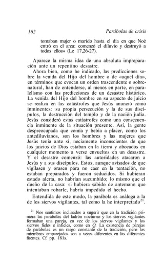 162                                       Parábolas de crisis
       tomaban mujer o marido hasta el día en que Noé
       entró en el arca: comenzó el diluvio y destruyó a
       todos ellos» (Le 17,26-27).
   Aparece la misma idea de una absoluta imprepara-
ción ante un repentino desastre.
   Ahora bien, como he indicado, las predicciones so-
 bre la venida del Hijo del hombre o de «aquel día»,
 en términos que evocan un orden trascendente o sobre-
natural, han de entenderse, al menos en parte, en para-
lelismo con las predicciones de un desastre histórico.
La venida del Hijo del hombre en su aspecto de juicio
se realiza en las catástrofes que Jesús anunció como
inminentes: su propia persecución y la de sus discí-
pulos, la destrucción del templo y de la nación judía.
Jesús consideró estas catástrofes como una consecuen-
cia inminente de la situación presente. Así, la gente
despreocupada que comía y bebía a placer, como los
antediluvianos, son los hombres y las mujeres que
Jesús tenía ante sí, neciamente inconscientes de que
los juicios de Dios estaban en la tierra y abocados en
cualquier momento a verse envueltos en un desastre.
Y el desastre comenzó: las autoridades atacaron a
Jesús y a sus discípulos. Estos, aunque avisados de que
vigilasen y orasen para no caer en la tentación, no
estaban preparados y fueron seducidos. Si hubieran
estado alerta, no habrían sucumbido; lo mismo que el
dueño de la casa: si hubiera sabido de antemano que
intentaban robarle, habría impedido el hecho.
   Entendida de este modo, la parábola es análoga a la
de los siervos vigilantes, tal como la he interpretado 21 .
   21
      Nos sentimos inclinados a sugerir que en la tradición pri-
mera las parábolas del ladrón nocturno y los siervos vigilantes
formaban una pareja, en vez de los siervos vigilantes y los
siervos fieles e infieles, como en Q. La existencia de parejas
de parábolas es un rasgo constante de la tradición, pero los
miembros emparejados son a veces diferentes en las diferentes
fuentes. Cf. pp. 181s.
 