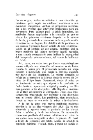 Las diez vírgenes                                   163
En su origen, ambas se referían a una situación ya
existente, pero sujeta en cualquier momento a una
evolución inesperada. Ambas se proponían recomen-
dar a los oyentes que estuvieran preparados para esa
coyuntura. Pero cuando pasó la crisis inmediata, las
parábolas fueron reaplicadas a la situación en que se
vieron los primeros cristianos después de la muerte
de Jesús; y cuando la expectación de la segunda venida
cristalizó en un dogma, los detalles de la parábola de
los siervos vigilantes fueron objeto de una reinterpre-
tación en el sentido de ese dogma, mientras que la
breve parábola del ladrón nocturno quedó reducida
a una simple comparación para indicar la brusquedad
del inesperado acontecimiento, tal como la hallamos
en Pablo.
   Así, pues, en estas tres parábolas «escatológícas»
vemos reflejada una situación del ministerio de Jesús,
cuando la crisis por él provocada tomaba un sesgo
incierto e inesperado que exigía la máxima atención
por parte de sus discípulos. La misma situación se
refleja en la narración de Marcos desde la escena de Ce-
sárea de Filipo hasta Getsemaní, desde el aviso de
un inminente desastre que siguió a la confesión de
Pedro hasta el apremiante «vigilad y orad» y las últi-
mas palabras a los discípulos: «Ha llegado el momen-
to: el Hijo del hombre es entregado». Jesús está cons-
tantemente preocupado por preparar a sus discípulos
para el tiempo difícil. Las parábolas, bien entendidas,
tienen su lugar en esa serie de avisos e invitaciones.
   A la luz de estas tres breves parábolas podemos
abordar la de las diez vírgenes (Mt 25,1-12); es más
elaborada y aparece entre la parábola de los siervos
fieles e infieles y la de los talentos. Es introducida
como una parábola del reino: «Entonces el reino de
los cielos será semejante a diez vírgenes». Al final,
a título de «lección» del relato, Mateo ha añadido la
conocida máxima: «Velad, pues, porque no sabéis el
 