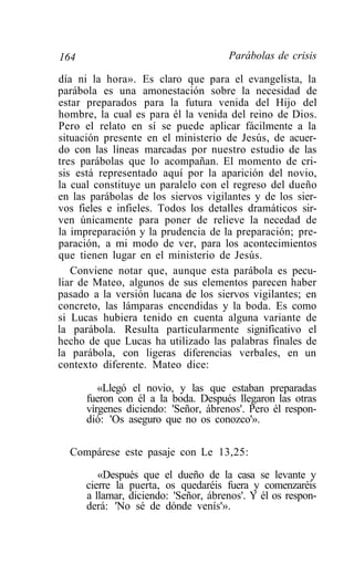 164                                   Parábolas de crisis

día ni la hora». Es claro que para el evangelista, la
parábola es una amonestación sobre la necesidad de
estar preparados para la futura venida del Hijo del
hombre, la cual es para él la venida del reino de Dios.
Pero el relato en sí se puede aplicar fácilmente a la
situación presente en el ministerio de Jesús, de acuer-
do con las líneas marcadas por nuestro estudio de las
tres parábolas que lo acompañan. El momento de cri-
sis está representado aquí por la aparición del novio,
la cual constituye un paralelo con el regreso del dueño
en las parábolas de los siervos vigilantes y de los sier-
vos fieles e infieles. Todos los detalles dramáticos sir-
ven únicamente para poner de relieve la necedad de
la impreparación y la prudencia de la preparación; pre-
paración, a mi modo de ver, para los acontecimientos
que tienen lugar en el ministerio de Jesús.
   Conviene notar que, aunque esta parábola es pecu-
liar de Mateo, algunos de sus elementos parecen haber
pasado a la versión lucana de los siervos vigilantes; en
concreto, las lámparas encendidas y la boda. Es como
si Lucas hubiera tenido en cuenta alguna variante de
la parábola. Resulta particularmente significativo el
hecho de que Lucas ha utilizado las palabras finales de
la parábola, con ligeras diferencias verbales, en un
contexto diferente. Mateo dice:

         «Llegó el novio, y las que estaban preparadas
      fueron con él a la boda. Después llegaron las otras
      vírgenes diciendo: 'Señor, ábrenos'. Pero él respon-
      dió: 'Os aseguro que no os conozco'».

  Compárese este pasaje con Le 13,25:

         «Después que el dueño de la casa se levante y
      cierre la puerta, os quedaréis fuera y comenzaréis
      a llamar, diciendo: 'Señor, ábrenos'. Y él os respon-
      derá: 'No sé de dónde venís'».
 