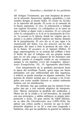 22              Naturaleza y finalidad de las parábolas

del Antiguo Testamento, que eran incapaces de procu-
rar la salvación. Samaritano significa «guardián», y este
nombre designa al mismo Señor. El vendar las heridas
es la represión del pecado. El aceite es el consuelo de
la buena esperanza; el vino, la exhortación a trabajar
con espíritu fervoroso. La cabalgadura es la carne en
que el Señor se dignó venir a nosotros. El ser colocado
sobre la cabalgadura es la fe en la encarnación de Cris-
to. La posada es la Iglesia, donde los viajeros que re-
gresan a su patria celestial reparan sus fuerzas después
de la peregrinación. El otro día es el que sigue a la
resurrección del Señor. Los dos denarios son los dos
preceptos del amor o bien la promesa de esta vida y
de la futura. El posadero es el Apóstol (Pablo). El
pago supererogatorio es su consejo del celibato o bien
el hecho de que él trabajara con sus propias manos
para no ser una carga a ninguno de los hermanos más
débiles cuando el evangelio estaba en sus comienzos,
aunque le era legítimo «vivir del evangelio» (Quaes-
tiones Evangeliorum, III, 19, ligeramente abreviado).
   Esta interpretación de la parábola prevaleció hasta
la época del arzobispo Trench, quien sigue sus líneas
principales con una artificiosidad aún más ingeniosa,
y todavía se puede escuchar en algunos sermones. Una
persona de talento normal que se acerque a los Evan-
gelios con cierto sentido literario se sentirá realmente
molesta con tal mistificación.
   No obstante, hay que confesar que los mismos Evan-
gelios dan pie a este método alegórico de interpreta-
ción. Marcos interpreta la parábola del sembrador, y
Mateo las de la cizaña y la red barredera, de acuerdo
con esos principios, y ambos atribuyen su propia inter-
pretación a Jesús. El gran mérito de Adolf Jülicher,
en su obra Die Gleichnisreden Jesu (1899-1910), fue
aplicar una crítica acerba y mostrar no que la inter-
pretación alegórica es en tal o cual caso exagerada o
fantástica, sino que las parábolas en general no admiten
 