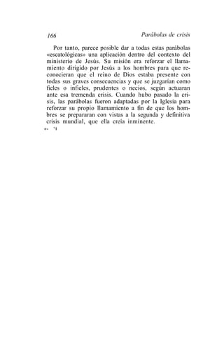 166                                 Parábolas de crisis

    Por tanto, parece posible dar a todas estas parábolas
 «escatológicas» una aplicación dentro del contexto del
 ministerio de Jesús. Su misión era reforzar el llama-
 miento dirigido por Jesús a los hombres para que re-
 conocieran que el reino de Dios estaba presente con
 todas sus graves consecuencias y que se juzgarían como
 fieles o infieles, prudentes o necios, según actuaran
 ante esa tremenda crisis. Cuando hubo pasado la cri-
 sis, las parábolas fueron adaptadas por la Iglesia para
 reforzar su propio llamamiento a fin de que los hom-
 bres se prepararan con vistas a la segunda y definitiva
 crisis mundial, que ella creía inminente.
«-   'i
 