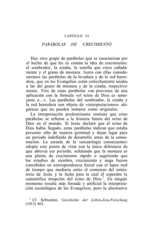 CAPITULO VI

        PARÁBOLAS        DE    CRECIMIENTO


    Hay otro grupo de parábolas que se caracterizan por
 el hecho de que les es común la idea de crecimiento:
el sembrador, la cizaña, la semilla que crece callada-
 mente y el grano de mostaza. Junto con ellas conside-
 raremos las parábolas de la levadura y de la red barre-
dera, que en los Evangelios están estrechamente unidas
 a las del grano de mostaza y de la cizaña, respectiva-
mente. Tres de estas parábolas van provistas de una
 aplicación con la fórmula «el reino de Dios es seme-
jante a...». Las parábolas del sembrador, la cizaña y
la red barredera son objeto de «interpretaciones» ale-
góricas que no pueden tomarse como originales.
    La interpretación predominante sostiene que estas
parábolas se refieren a la historia futura del reino de
Dios en el mundo. Si Jesús declaró que el reino de
Dios había llegado, estas parábolas indican que estaba
presente sólo de manera germinal y dejan lugar para
un período indefinido de desarrollo antes de la consu-
mación. La escuela de la «escatología consecuente»
adopta este punto de vista con la única diferencia de
que abrevia ese período, señalando que la mostaza es
una planta de crecimiento rápido o sugiriendo que
los estadios de siembra, crecimiento y siega fueron
concebidos en correspondencia literal con el lapso real
de tiempo que mediaría entre el comienzo del minis-
terio de Jesús y la fecha para la cual él esperaba la
catastrófica irrupción del reino de Dios 1. En ningún
momento resulta más forzada y artificial la interpreta-
ción escatológica de los Evangelios; pero la alternativa

  1
    Cf. Scfrweitzer, Geschichte der Leben-Jesu-Forschung
(1913) 403.
 