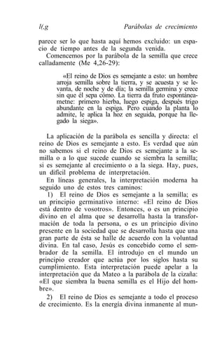 l(,g                            Parábolas de crecimiento

parece ser lo que hasta aquí hemos excluido: un espa-
cio de tiempo antes de la segunda venida.
   Comencemos por la parábola de la semilla que crece
calladamente (Me 4,26-29):
          «El reino de Dios es semejante a esto: un hombre
       arroja semilla sobre la tierra, y se acuesta y se le-
       vanta, de noche y de día; la semilla germina y crece
       sin que él sepa cómo. La tierra da fruto espontánea-
       metne: primero hierba, luego espiga, después trigo
       abundante en la espiga. Pero cuando la planta lo
       admite, le aplica la hoz en seguida, porque ha lle-
       gado la siega».

   La aplicación de la parábola es sencilla y directa: el
reino de Dios es semejante a esto. Es verdad que aún
no sabemos si el reino de Dios es semejante a la se-
milla o a lo que sucede cuando se siembra la semilla;
si es semejante al crecimiento o a la siega. Hay, pues,
un difícil problema de interpretación.
   En líneas generales, la interpretación moderna ha
seguido uno de estos tres caminos:
   1) El reino de Dios es semejante a la semilla; es
un principio germinativo interno: «El reino de Dios
está dentro de vosotros». Entonces, o es un principio
divino en el alma que se desarrolla hasta la transfor-
mación de toda la persona, o es un principio divino
presente en la sociedad que se desarrolla hasta que una
gran parte de ésta se halle de acuerdo con la voluntad
divina. En tal caso, Jesús es concebido como el sem-
brador de la semilla. El introdujo en el mundo un
principio creador que actúa por los siglos hasta su
cumplimiento. Esta interpretación puede apelar a la
interpretación que da Mateo a la parábola de la cizaña:
«El que siembra la buena semilla es el Hijo del hom-
bre».
   2) El reino de Dios es semejante a todo el proceso
de crecimiento. Es la energía divina inmanente al mun-
 