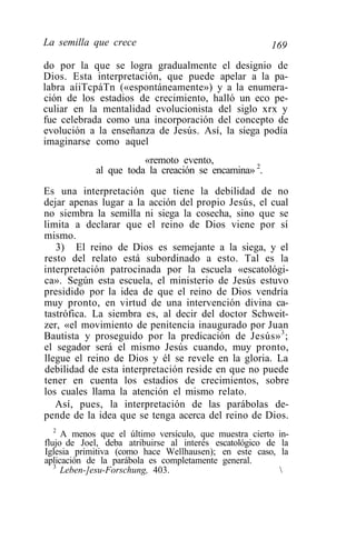 La semilla que crece                                   169
do por la que se logra gradualmente el designio de
Dios. Esta interpretación, que puede apelar a la pa-
labra aíiTcpáTn («espontáneamente») y a la enumera-
ción de los estadios de crecimiento, halló un eco pe-
culiar en la mentalidad evolucionista del siglo xrx y
fue celebrada como una incorporación del concepto de
evolución a la enseñanza de Jesús. Así, la siega podía
imaginarse como aquel
                       «remoto evento,
            al que toda la creación se encamina» 2.
Es una interpretación que tiene la debilidad de no
dejar apenas lugar a la acción del propio Jesús, el cual
no siembra la semilla ni siega la cosecha, sino que se
limita a declarar que el reino de Dios viene por sí
mismo.
   3) El reino de Dios es semejante a la siega, y el
resto del relato está subordinado a esto. Tal es la
interpretación patrocinada por la escuela «escatológi-
ca». Según esta escuela, el ministerio de Jesús estuvo
presidido por la idea de que el reino de Dios vendría
muy pronto, en virtud de una intervención divina ca-
tastrófica. La siembra es, al decir del doctor Schweit-
zer, «el movimiento de penitencia inaugurado por Juan
Bautista y proseguido por la predicación de Jesús» 3 ;
el segador será el mismo Jesús cuando, muy pronto,
llegue el reino de Dios y él se revele en la gloria. La
debilidad de esta interpretación reside en que no puede
tener en cuenta los estadios de crecimientos, sobre
los cuales llama la atención el mismo relato.
   Así, pues, la interpretación de las parábolas de-
pende de la idea que se tenga acerca del reino de Dios.
   2
     A menos que el último versículo, que muestra cierto    in-
flujo de Joel, deba atribuirse al interés escatológico de    la
Iglesia primitiva (como hace Wellhausen); en este caso,      la
aplicación de la parábola es completamente general.
   3
     Leben-]esu-Forschung, 403.                             
 