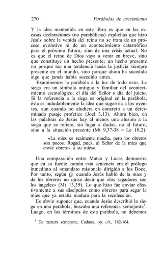 270                               Parábolas de crecimiento

Y la idea mantenida en este libro es que en las es-
casas declaraciones (no parabólicas) explícitas que hizo
Jesús sobre la venida del reino no se trata de un pro-
ceso evolutivo ni de un acontecimiento catastrófico
para el próximo futuro, sino de una crisis actual. No
es que el reino de Dios vaya a venir en breve, sino
que constituye un hecho presente; un hecho presente
no porque sea una tendencia hacia la justicia siempre
presente en el mundo, sino porque ahora ha sucedido
algo que jamás había sucedido antes.
   Examinemos la parábola a la luz de todo esto. La
siega era un símbolo antiguo y familiar del aconteci-
miento escatológico, el día del Señor o día del juicio.
Si la referencia a la siega es original en la parábola,
ésta es indudablemente la idea que sugeriría a los oyen-
tes, aun cuando no aludiera en concreto a un deter-
minado pasaje profetice (Joel 3,13). Ahora bien, en
las palabras de Jesús hay al menos una alusión a la
siega que se refiere, sin lugar a dudas, no al futuro,
sino a la situación presente (Mt 9,37-38 = Le 10,2):
          «La mies es realmente mucha, pero los obreros
        son pocos. Rogad, pues, al Señor de la mies que
        envíe obreros a su míes».

   Una comparación entre Mateo y Lucas demuestra
que en su fuente común esta sentencia era el prólogo
inmediato al «mandato misional» dirigido a los Doce.
Por tanto, según Q, cuando Jesús habló de la mies y
de los obreros no quiso decir que «los segadores son
los ángeles» (Mt 13,39). Lo que hizo fue enviar efec-
tivamente a sus discípulos como obreros para segar la
mies que ya estaba madura para la recolección.
   Es obvio suponer que, cuando Jesús describió la sie-
ga en una parábola, buscaba una referencia semejante4.
Luego, en los términos de esta parábola, no debemos
  4
      De manera semejante, Cadoux, op. cit., 162-164.
 