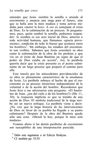 La semilla que crece                                171

entender que Jesús siembra la semilla o atiende al
crecimiento y anuncia una siega para el futuro, sino
que se halla ante la mies madura y toma activas me-
didas para «meter la hoz». A eso es semejante el reino
de Dios. Es la culminación de un proceso. Si pregunta-
mos, pues, quién sembró la semilla, podremos respon-
der: la siembra es ese acto inicial de Dios, anterior a
toda actividad humana, que llamamos «gracia preve-
niente», condición de todo lo bueno que acontece entre
los hombres 5 . Sin embargo, los estadios del crecimien-
to son visibles. Sabemos que Jesús consideró su obra
como la culminación de la obra de los profetas y que
vio en el éxito de Juan Bautista un signo de que el
poder de Dios estaba en acción6. Así, la parábola
querría decir que la crisis presente es el punto culmi-
nante de un largo proceso que preparó el camino para
ella.
   Este interés por los antecedentes providenciales de
su obra es plenamente característico de la enseñanza
de Jesús. La parábola subraya el hecho de que el cre-
cimiento es un proceso misterioso independiente de la
voluntad o de la acción del hombre. Recordemos que
Jesús hizo a sus adversarios esta pregunta: «El bautis-
mo de Juan, ¿era del cielo o de los hombres?» (Me 11,
30); la respuesta implícita es que se trataba de una
acción de Dios. El símbolo tradicional de la siega reci-
be así un nuevo enfoque. La parábola viene a decir:
¿No veis que la larga historia de las intervenciones
de Dios en favor de su pueblo ha llegado a su punto
culminante? Después de la obra del Bautista queda
sólo una cosa: «Meted la hoz, porque la mies está
madura».
   Veamos ahora si las demás parábolas de crecimiento
son susceptibles de una interpretación parecida.
  5
      Debo esta sugerencia a sir Edwyn Hoskyns.
  6
      Cf. también pp. 53-55.
 