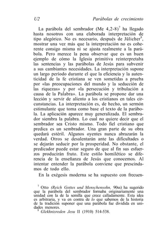 U2                               Parábolas de crecimiento

   La parábola del sembrador (Me 4,2-8) 7 ha llegado
hasta nosotros con una elaborada interpretación de
tipo alegórico. No es necesario, después de Jülicher 8 ,
mostrar una vez más que la interpretación no es cohe-
rente consigo misma ni se ajusta realmente a la pará-
bola. Pero merece la pena observar que es un buen
ejemplo de cómo la Iglesia primitiva reinterpretaba
las sentencias y las parábolas de Jesús para subvenir
a sus cambiantes necesidades. La interpretación supone
un largo período durante el que la eficiencia y la auten-
ticidad de la fe cristiana se ven sometidas a prueba
por «las preocupaciones del mundo y la seducción de
las riquezas» y por «la persecución y tribulación a
causa de la Palabra». La parábola se propone dar una
lección y servir de aliento a los cristianos en tales cir-
cunstancias. La interpretación es, de hecho, un sermón
estimulante que toma como base el texto de la parábo-
la. La aplicación aparece muy generalizada. El sembra-
dor siembra la palabra. Lo cual no quiere decir que el
sembrador sea Cristo mismo. Todo fiel cristiano que
predica es un sembrador. Una gran parte de su obra
quedará estéril. Algunos oyentes nunca abrazarán la
verdad. Otros se desalentarán ante las dificultades o
se dejarán seducir por la prosperidad. No obstante, el
predicador puede estar seguro de que al fin sus esfuer-
zos producirán fruto. Este estilo homilético se dife-
rencia de la enseñanza de Jesús que conocemos. Al
intentar entender la parábola conviene que prescinda-
mos de todo ello.
   En la exégesis moderna se ha supuesto con frecuen-

  7
    Otto (Reich Gottes und Menschensohn, 90ss) ha sugerido
que la parábola del sembrador formaba originariamente una
unidad con la de la semilla que crece calladamente. Esta idea
es arbitraria, y va en contra de lo que sabemos de la historia
de la tradición suponer que una parábola fue dividida en uni-
dades menores.
  8
    Glekhnisreden Jesu II (1910) 514-538.
 