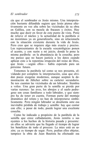 El sembrador                                        173
cia que el sembrador es Jesús mismo. Una interpreta-
ción bastante difundida sugiere que Jesús piensa efec-
tivamente en voz alta sobre las vicisitudes de su obra
en Galilea, con su mezcla de fracasos y éxitos. Hay
mucho que decir en favor de este punto de vista. Pone
de relieve el núcleo y la actualidad de la parábola si
no insistimos ya en generalizarla, sino en relacionarla
con la situación existente durante la vida de Jesús.
Pero creo que se requiere algo más exacto y preciso.
Los representantes de la escuela «escatológica» ponen
el acento, y con razón a mi juicio, donde lo pone la
misma parábola: en la abundancia de la cosecha; pero
me parece que no hacen justicia a los datos cuando
aplican esto a la repentina irrupción del reino de Dios,
que Jesús —según ellos— había esperado para un
próximo futuro.
   Tomemos la parábola tal como se nos presenta, ol-
vidando por completo la interpretación, cosa que olvi-
dan pocos exegetas modernos, aunque acepten la de-
mostración de Jülicher sobre su carácter secundario.
Se nos cuentan las vicisitudes de un labrador. Siembra
a voleo. Una gran parte de la semilla se pierde por
varias razones: las aves, los abrojos y el suelo pedre-
goso son cosas familiares a todo labrador, y que siem-
pre ha de tener en cuenta. Forman parte del montaje
dramático del relato y no han de interpretarse simbó-
licamente. Pero ningún labrador se desalienta ante esa
inevitable pérdida de trabajo y semilla: hay que contar
con ello; a pesar de todo, puede lograr una excelente
cosecha.
   Como he indicado a propósito de la parábola de la
semilla que crece calladamente, Jesús remitía a sus
oyentes a los hechos de la historia pasada y presente:
en ellos se advierte que ha llegado el tiempo de lograr
los beneficios de todo el proceso. La mies está en sa-
zón; ya es tiempo de segar. Pero, podían ellos objetar,
tampoco la obra de Juan Bautista ha efectuado esa
 