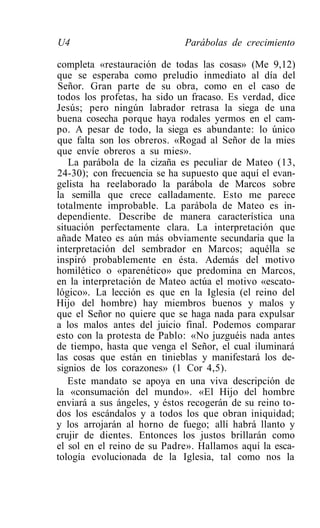 U4                            Parábolas de crecimiento

completa «restauración de todas las cosas» (Me 9,12)
que se esperaba como preludio inmediato al día del
Señor. Gran parte de su obra, como en el caso de
todos los profetas, ha sido un fracaso. Es verdad, dice
Jesús; pero ningún labrador retrasa la siega de una
buena cosecha porque haya rodales yermos en el cam-
po. A pesar de todo, la siega es abundante: lo único
que falta son los obreros. «Rogad al Señor de la mies
que envíe obreros a su mies».
   La parábola de la cizaña es peculiar de Mateo (13,
24-30); con frecuencia se ha supuesto que aquí el evan-
gelista ha reelaborado la parábola de Marcos sobre
la semilla que crece calladamente. Esto me parece
totalmente improbable. La parábola de Mateo es in-
dependiente. Describe de manera característica una
situación perfectamente clara. La interpretación que
añade Mateo es aún más obviamente secundaria que la
interpretación del sembrador en Marcos; aquélla se
inspiró probablemente en ésta. Además del motivo
homilético o «parenético» que predomina en Marcos,
en la interpretación de Mateo actúa el motivo «escato-
lógico». La lección es que en la Iglesia (el reino del
Hijo del hombre) hay miembros buenos y malos y
que el Señor no quiere que se haga nada para expulsar
a los malos antes del juicio final. Podemos comparar
esto con la protesta de Pablo: «No juzguéis nada antes
de tiempo, hasta que venga el Señor, el cual iluminará
las cosas que están en tinieblas y manifestará los de-
signios de los corazones» (1 Cor 4,5).
   Este mandato se apoya en una viva descripción de
la «consumación del mundo». «El Hijo del hombre
enviará a sus ángeles, y éstos recogerán de su reino to-
dos los escándalos y a todos los que obran iniquidad;
y los arrojarán al horno de fuego; allí habrá llanto y
crujir de dientes. Entonces los justos brillarán como
el sol en el reino de su Padre». Hallamos aquí la esca-
tología evolucionada de la Iglesia, tal como nos la
 