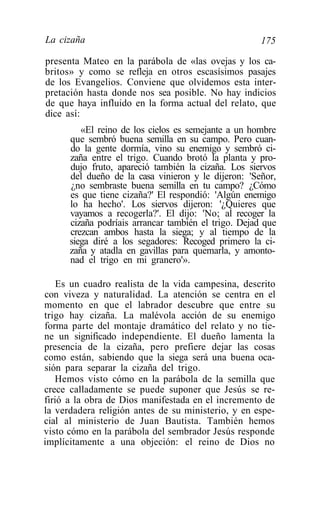 La cizaña                                             175

presenta Mateo en la parábola de «las ovejas y los ca-
britos» y como se refleja en otros escasísimos pasajes
de los Evangelios. Conviene que olvidemos esta inter-
pretación hasta donde nos sea posible. No hay indicios
de que haya influido en la forma actual del relato, que
dice así:
         «El reino de los cielos es semejante a un hombre
      que sembró buena semilla en su campo. Pero cuan-
      do la gente dormía, vino su enemigo y sembró ci-
      zaña entre el trigo. Cuando brotó la planta y pro-
      dujo fruto, apareció también la cizaña. Los siervos
      del dueño de la casa vinieron y le dijeron: 'Señor,
      ¿no sembraste buena semilla en tu campo? ¿Cómo
      es que tiene cizaña?' El respondió: 'Algún enemigo
      lo ha hecho'. Los siervos dijeron: '¿Quieres que
      vayamos a recogerla?'. El dijo: 'No; al recoger la
      cizaña podríais arrancar también el trigo. Dejad que
      crezcan ambos hasta la siega; y al tiempo de la
      siega diré a los segadores: Recoged primero la ci-
      zaña y atadla en gavillas para quemarla, y amonto-
      nad el trigo en mi granero'».

    Es un cuadro realista de la vida campesina, descrito
con viveza y naturalidad. La atención se centra en el
momento en que el labrador descubre que entre su
trigo hay cizaña. La malévola acción de su enemigo
forma parte del montaje dramático del relato y no tie-
ne un significado independiente. El dueño lamenta la
presencia de la cizaña, pero prefiere dejar las cosas
como están, sabiendo que la siega será una buena oca-
sión para separar la cizaña del trigo.
   Hemos visto cómo en la parábola de la semilla que
crece calladamente se puede suponer que Jesús se re-
firió a la obra de Dios manifestada en el incremento de
la verdadera religión antes de su ministerio, y en espe-
cial al ministerio de Juan Bautista. También hemos
visto cómo en la parábola del sembrador Jesús responde
implícitamente a una objeción: el reino de Dios no
 