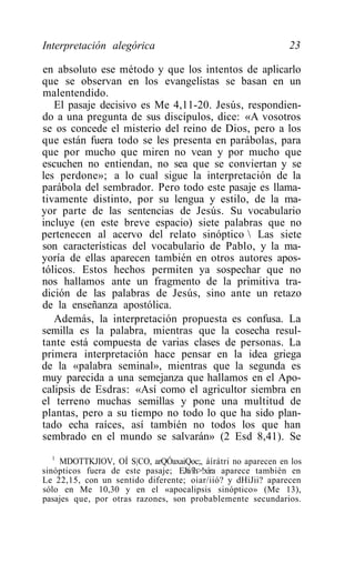 Interpretación alegórica                                      23

en absoluto ese método y que los intentos de aplicarlo
que se observan en los evangelistas se basan en un
malentendido.
   El pasaje decisivo es Me 4,11-20. Jesús, respondien-
do a una pregunta de sus discípulos, dice: «A vosotros
se os concede el misterio del reino de Dios, pero a los
que están fuera todo se les presenta en parábolas, para
que por mucho que miren no vean y por mucho que
escuchen no entiendan, no sea que se conviertan y se
les perdone»; a lo cual sigue la interpretación de la
parábola del sembrador. Pero todo este pasaje es llama-
tivamente distinto, por su lengua y estilo, de la ma-
yor parte de las sentencias de Jesús. Su vocabulario
incluye (en este breve espacio) siete palabras que no
pertenecen al acervo del relato sinóptico  Las siete
son características del vocabulario de Pablo, y la ma-
yoría de ellas aparecen también en otros autores apos-
tólicos. Estos hechos permiten ya sospechar que no
nos hallamos ante un fragmento de la primitiva tra-
dición de las palabras de Jesús, sino ante un retazo
de la enseñanza apostólica.
   Además, la interpretación propuesta es confusa. La
semilla es la palabra, mientras que la cosecha resul-
tante está compuesta de varias clases de personas. La
primera interpretación hace pensar en la idea griega
de la «palabra seminal», mientras que la segunda es
muy parecida a una semejanza que hallamos en el Apo-
calipsis de Esdras: «Así como el agricultor siembra en
el terreno muchas semillas y pone una multitud de
plantas, pero a su tiempo no todo lo que ha sido plan-
tado echa raíces, así también no todos los que han
sembrado en el mundo se salvarán» (2 Esd 8,41). Se
   1
     MDOTTKJIOV, OÍ S|CO, arQÓaxaiQoc;, áírátri no aparecen en los
sinópticos fuera de este pasaje; EJti/íh>!xíra aparece también en
Le 22,15, con un sentido diferente; oiar/iió? y dHiJii? aparecen
sólo en Me 10,30 y en el «apocalipsis sinóptico» (Me 13),
pasajes que, por otras razones, son probablemente secundarios.
 