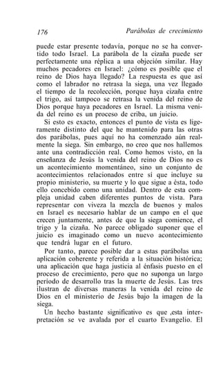 176                           Parábolas de crecimiento

puede estar presente todavía, porque no se ha conver-
tido todo Israel. La parábola de la cizaña puede ser
perfectamente una réplica a una objeción similar. Hay
muchos pecadores en Israel: ¿cómo es posible que el
reino de Dios haya llegado? La respuesta es que así
como el labrador no retrasa la siega, una vez llegado
el tiempo de la recolección, porque haya cizaña entre
el trigo, así tampoco se retrasa la venida del reino de
Dios porque haya pecadores en Israel. La misma veni-
da del reino es un proceso de criba, un juicio.
   Si esto es exacto, entonces el punto de vista es lige-
ramente distinto del que he mantenido para las otras
dos parábolas, pues aquí no ha comenzado aún real-
mente la siega. Sin embargo, no creo que nos hallemos
ante una contradicción real. Como hemos visto, en la
enseñanza de Jesús la venida del reino de Dios no es
un acontecimiento momentáneo, sino un conjunto de
acontecimientos relacionados entre sí que incluye su
propio ministerio, su muerte y lo que sigue a ésta, todo
ello concebido como una unidad. Dentro de esta com-
pleja unidad caben diferentes puntos de vista. Para
representar con viveza la mezcla de buenos y malos
en Israel es necesario hablar de un campo en el que
crecen juntamente, antes de que la siega comience, el
trigo y la cizaña. No parece obligado suponer que el
juicio es imaginado como un nuevo acontecimiento
que tendrá lugar en el futuro.
   Por tanto, parece posible dar a estas parábolas una
aplicación coherente y referida a la situación histórica;
una aplicación que haga justicia al énfasis puesto en el
proceso de crecimiento, pero que no suponga un largo
período de desarrollo tras la muerte de Jesús. Las tres
ilustran de diversas maneras la venida del reino de
Dios en el ministerio de Jesús bajo la imagen de la
siega.
   Un hecho bastante significativo es que ,esta inter-
pretación se ve avalada por el cuarto Evangelio. El
 