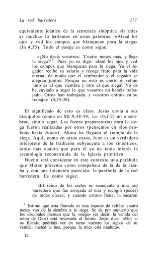 La red barredera                                         177

equivalente joánico de la sentencia sinóptica «la mies
es mucha» lo hallamos en estas palabras: «Alzad los
ojos y ved los campos que blanquean para la siega»
(Jn 4,35). Todo el pasaje es como sigue:

          «¿No decís vosotros: 'Cuatro meses más, y llega
       la siega'? 9. Pues yo os digo: alzad los ojos y ved
       los campos que blanquean para la siega. Ya el se-
       gador recibe su salario y recoge fruto para la vida
       eterna, de modo que el sembrador y el segador se
       alegran juntos. Porque en esto es cierto el refrán
       'uno es el que siembra y otro el que siega'. Yo os
       he enviado a segar lo que vosotros no habéis traba-
       jado. Otros han trabajado, y vosotros entráis en su
       trabajo» (4,35-38).

   El significado de esto es claro. Jesús envía a sus
discípulos (como en Mt 9,38-39; Le 10,1-2) no a sem-
brar, sino a segar. Las faenas preparatorias para la sie-
ga fueron realizadas por otros (pensemos en «los pro-
fetas hasta Juan»). Ahora ha llegado el tiempo de la
siega. Aquí, como en otros casos, Juan es un verdadero
intérprete de la tradición subyacente a los sinópticos,
tanto más cuanto que para él ya no tenía interés la
escatología reconstruida de la Iglesia primitiva.
   Bueno será considerar en este contexto una parábola
que Mateo presenta como compañera de la de la ciza-
ña y con una intención parecida: la parábola de la red
barredera. Es como sigue:

         «El reino de los cielos es semejante a una red
       barredera que fue arrojada al mar y recogió (peces)
       de todas clases; y cuando estuvo llena, la sacaron
   9
     Estimo que esta fórmula es una especie de refrán: cuatro
meses van de la siembra a la siega. Se da por supuesto que
los discípulos piensan que la «siega» (es decir, la venida del
reino de Dios) está reservada al futuro. Jesús dice: «No; si
os fijarais, podríais ver en torno vuestro los signos de su
venida: meted la hoz, porque la mies está madura».
  12
 