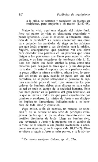 US                                Parábolas de crecimiento

        a la orilla, se sentaron y recogieron los buenos en
        recipientes, pero arrojaron a los malos» (13,47-48).

   Mateo ha visto aquí una alegoría del juicio final.
Pero tal punto de vista es claramente secundario y
puede ignorarse. ¿Cuál es entonces la verdadera inten-
ción de la parábola? Ya hemos encontrado una clave
para entender las parábolas de siega en las palabras
con que Jesús preparó a sus discípulos para la misión.
Sugiero, análogamente, que podemos ver una clave
para entender esta parábola en las palabras que Jesús
dirigió a los pescadores que llamó para seguirle: «Se-
guidme, y os haré pescadores de hombres» (Me 1,17).
Esto nos indica que Jesús empleó la pesca como una
metáfora para designar la tarea que él y sus discípulos
realizaban. Es natural suponer que una parábola sobre
la pesca utilice la misma metáfora. Ahora bien, lo esen-
cial del relato es que, cuando se pesca con una red
barredera, no se puede seleccionar el pescado: la cap-
tura contendrá peces de todo tipo. Asimismo los pes-
cadores de hombres deben estar dispuestos para echar
su red en todo el campo de la sociedad humana. Esto
nos hace pensar en la parábola del gran banquete, en
la que se invita a todos los que pasan casualmente por
caminos y senderos. La misión de Jesús y sus discípu-
los implica un llamamiento indiscriminado a los hom-
bres de toda clase y condición.
   Pero existe, a fin de cuentas, un proceso de selec-
ción !0; así se deduce de una serie de perícopas evan-
gélicas en las que se da un discernimiento entre los
posibles discípulos de Jesús. Llega un hombre rico,
que reverencia a Jesús y le pregunta por el camino de
la vida: se le somete a una prueba invitándole a aban-
donar sus riquezas, y no la supera (Me 10,17-22). Otro
se ofrece a seguir a Jesús a todas partes, y se le advier-

  10
       De manera semejante, Cadoux, op. rít., 27ss.
 