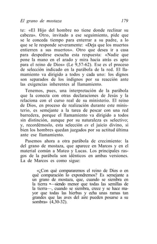 El grano de mostaza                                 179

te: «El Hijo del hombre no tiene donde reclinar su
cabeza». Otro, invitado a ese seguimiento, pide que
se le conceda tiempo para enterrar a su padre, a lo
que se le responde severamente: «Deja que los muertos
entierren a sus muertos». Otro que desea ir a casa
para despedirse escucha esta respuesta: «Nadie que
pone la mano en el arado y mira hacia atrás es apto
para el reino de Dios» (Le 9,57-62). Ese es el proceso
de selección indicado en la parábola de la red. El lla-
mamiento va dirigido a todos y cada uno: los dignos
son separados de los indignos por su reacción ante
las exigencias inherentes al llamamiento.
   Tenemos, pues, una interpretación de la parábola
que la conecta con otras declaraciones de Jesús y la
relaciona con el curso real de su ministerio. El reino
de Dios, en proceso de realización durante este minis-
terio, es semejante a la tarea de pescar con una red
barredera, porque el llamamiento va dirigido a todos
sin distinción, aunque por su naturaleza es selectivo;
y, recordémoslo, esta selección es el juicio divino, si
bien los hombres quedan juzgados por su actitud última
ante ese llamamiento.
   Pasemos ahora a otra parábola de crecimiento: la
del grano de mostaza, que aparece en Marcos y en el
material común a Mateo y Lucas. Los principales ras-
gos de la parábola son idénticos en ambas versiones.
La de Marcos es como sigue:

         «¿Con qué compararemos el reino de Dios o en
      qué comparación lo expondremos? Es semejante a
      un grano de mostaza, que, cuando se siembra en
      la tierra •—siendo menor que todas las semillas de
      la tierra—, cuando se siembra, crece y se hace ma-
      yor que todas las hierbas y echa unas ramas tan
      grandes que las aves del aire pueden posarse a su
      sombra» (4,30-32).
 