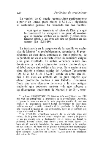180                                Parábolas de crecimiento

  La versión de Q puede reconstruirse perfectamente
a partir de Lucas, pues Mateo (13,31-32), siguiendo
su costumbre general, ha fusionado sus dos fuentes:
          «¿A qué es semejante el reino de Dios y a qué
       lo compararé? Es semejante a un grano de mostaza
       que un hombre sembró en su huerto, y creció hasta
       hacerse árbol, y las aves del aire se posaron en sus
       ramas» (Le 13,18-19).

   La insistencia en la pequenez de la semilla es exclu-
siva de Marcos n y, probablemente, secundaria. Si pres-
cindimos de este dato, entonces el punto principal de
la parábola no es el contraste entre un comienzo exiguo
y un gran resultado. En ambas versiones la idea pre-
dominante es la de crecimiento, hasta el punto de que
el árbol puede dar cobijo a las aves. Esto encierra una
clara alusión a ciertos pasajes del Antiguo Testamento
(Dn 4,12; Ez 31,6; 17,23) n, donde un árbol que co-
bija a las aves es símbolo de un gran imperio que
ofrece protección política a sus Estados tributarios.
Dado que este elemento pertenece a la más antigua
tradición que podemos rastrear —la que subyace a
las divergentes tradiciones de Marcos y de Q—, tene-
    11
       La frase U.I5ÍQÓT?QOV OV Jtávtcov tróv aneQiáxatv xwv ÉJÜ
rfjc; yf¡5 ha estropeado la gramática de la proposición. Además,
el grano de mostaza no es la más pequeña semilla de uso co-
rriente. El evangelista parece haber interpolado la frase para
indicar en qué sentido entendía él la parábola: la Iglesia es
una realidad pequeña en sus comienzos, pero es el germen del
reino universal de Dios.
    12
       Ez 17,22-23: «También tomaré de la elevada copa del
cedro; de la punta de sus ramas elegiré una tierna y la planta-
ré en un monte alto y destacado: en el monte de Israel la
plantaré. Echará ramas, dará frutos y será un buen cedro. De-
bajo de él morarán bandadas de aves, habitarán a la sombra
de sus ramas». Se trata de un pasaje marcadamente escatológico
que se refiere a la gloria de Israel, descrita en otros lugares
(por ejemplo, Asunción de Moisés 10,lss) como la aparición
del reino de Dios.
 
