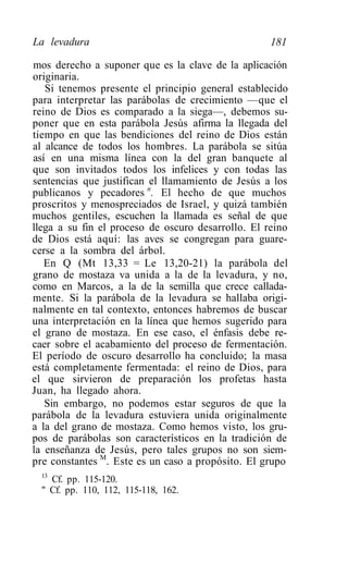 La levadura                                         181

mos derecho a suponer que es la clave de la aplicación
originaria.
   Si tenemos presente el principio general establecido
para interpretar las parábolas de crecimiento —que el
reino de Dios es comparado a la siega—, debemos su-
poner que en esta parábola Jesús afirma la llegada del
tiempo en que las bendiciones del reino de Dios están
al alcance de todos los hombres. La parábola se sitúa
así en una misma línea con la del gran banquete al
que son invitados todos los infelices y con todas las
sentencias que justifican el llamamiento de Jesús a los
publicanos y pecadores n. El hecho de que muchos
proscritos y menospreciados de Israel, y quizá también
muchos gentiles, escuchen la llamada es señal de que
llega a su fin el proceso de oscuro desarrollo. El reino
de Dios está aquí: las aves se congregan para guare-
cerse a la sombra del árbol.
   En Q (Mt 13,33 = Le 13,20-21) la parábola del
grano de mostaza va unida a la de la levadura, y no,
como en Marcos, a la de la semilla que crece callada-
mente. Si la parábola de la levadura se hallaba origi-
nalmente en tal contexto, entonces habremos de buscar
una interpretación en la línea que hemos sugerido para
el grano de mostaza. En ese caso, el énfasis debe re-
caer sobre el acabamiento del proceso de fermentación.
El período de oscuro desarrollo ha concluido; la masa
está completamente fermentada: el reino de Dios, para
el que sirvieron de preparación los profetas hasta
Juan, ha llegado ahora.
   Sin embargo, no podemos estar seguros de que la
parábola de la levadura estuviera unida originalmente
a la del grano de mostaza. Como hemos visto, los gru-
pos de parábolas son característicos en la tradición de
la enseñanza de Jesús, pero tales grupos no son siem-
pre constantes M. Este es un caso a propósito. El grupo
  13
    Cf. pp. 115-120.
  " Cf. pp. 110, 112, 115-118, 162.
 
