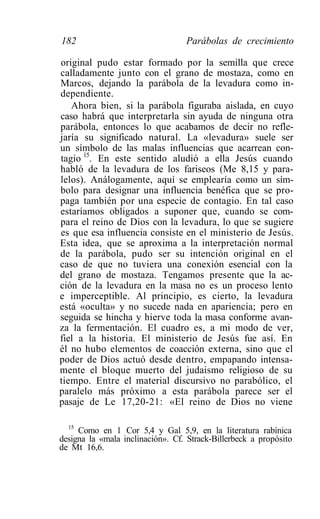 182                               Parábolas de crecimiento

original pudo estar formado por la semilla que crece
calladamente junto con el grano de mostaza, como en
Marcos, dejando la parábola de la levadura como in-
dependiente.
   Ahora bien, si la parábola figuraba aislada, en cuyo
caso habrá que interpretarla sin ayuda de ninguna otra
parábola, entonces lo que acabamos de decir no refle-
jaría su significado natural. La «levadura» suele ser
un símbolo de las malas influencias que acarrean con-
tagio 15. En este sentido aludió a ella Jesús cuando
habló de la levadura de los fariseos (Me 8,15 y para-
lelos). Análogamente, aquí se emplearía como un sím-
bolo para designar una influencia benéfica que se pro-
paga también por una especie de contagio. En tal caso
estaríamos obligados a suponer que, cuando se com-
para el reino de Dios con la levadura, lo que se sugiere
es que esa influencia consiste en el ministerio de Jesús.
Esta idea, que se aproxima a la interpretación normal
de la parábola, pudo ser su intención original en el
caso de que no tuviera una conexión esencial con la
del grano de mostaza. Tengamos presente que la ac-
ción de la levadura en la masa no es un proceso lento
e imperceptible. Al principio, es cierto, la levadura
está «oculta» y no sucede nada en apariencia; pero en
seguida se hincha y hierve toda la masa conforme avan-
za la fermentación. El cuadro es, a mi modo de ver,
fiel a la historia. El ministerio de Jesús fue así. En
él no hubo elementos de coacción externa, sino que el
poder de Dios actuó desde dentro, empapando intensa-
mente el bloque muerto del judaismo religioso de su
tiempo. Entre el material discursivo no parabólico, el
paralelo más próximo a esta parábola parece ser el
pasaje de Le 17,20-21: «El reino de Dios no viene

  15
     Como en 1 Cor 5,4 y Gal 5,9, en la literatura rabínica
designa la «mala inclinación». Cf. Strack-Billerbeck a propósito
de Mt 16,6.
 